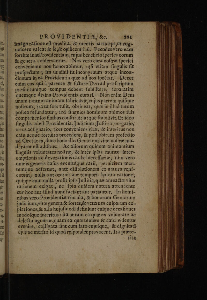 itis an] PROVIDENTIA, &amp;c. 20r imago ratione eft praedita, &amp; mentis particeps,ut cog- nofcere valeat ὃς fe,&amp; opificem fü. Pecudes vero eam fortitze funtl'rovidentiam,cujus beneficio fpecies eorum &amp; genera. confervantur. Nos vero cura noftrz fpeciei conveniente non honorabimur, nifi etiam fiagulis fit profpe&amp;um 5 ita ut nihil fit incongruum atque incon- &amp;innum in ea Providentia quz ad nos fpectat, Decet enim eos qui.à parente &amp; fictore Deo ad przfcriptum przfiuitumque tempus debent fubfiftere, feparatim quemque divina Providentia curari. Non enim Deus unam tantum animam fabricavit,cujus partem quifque noftrum, ita ut fors tulit, obtiieat, quz in illud totum poftea refundatur ; fed fingulos hominum animos fuis comprehenfos finibus conftituit atque ftabilivit. Et ideo fingulis adeft Providentia, Judicium Juftitia, purgatio, ortus adfignatio, fors conveniens viz, δὲ interitus non cafu ueque fortuito procedens, &amp; poft obitum profe&amp;io ad Orci loca,duce bono illo Genio qui vitz noítrz mo- derator eft additus. .. Ac aliorum quidem animantium fingulis voluntates nollrz, &amp; inter ipfas mutuz inter- emptionis ac devorationis caufz neceffariz, tum vero omnis generis cafus eventuíque varii, perniciem mor- temque adferunt, ante diflolutionem ex natura veni- entem, nulla aut ordinis aut temporis habita ratione; quippe cum nulla profit ipfisTuftitia,quz antea&amp;tz vitz rationem exigat; ne ipfía quidem natura attendente cur hoc aut illud nunc faciant aut patiantur, In homi- nibus vero Providentiz vincula, &amp; bonorum Geniorum judicium, vitz genera &amp; fortes,&amp; veteruv) culparum ex- piationes;&amp; alia hujufmodi definiunt cuique occafiones modofque interitus : ità ut tam ea quz ex voluntate ac dele&amp;u aguotur,quam ea quz temere &amp; cafu videntur evenire, colligata fint cum fato cujufque, &amp; diguitati ejus ac merito id quod refpondet provocent, Ita przte- rita