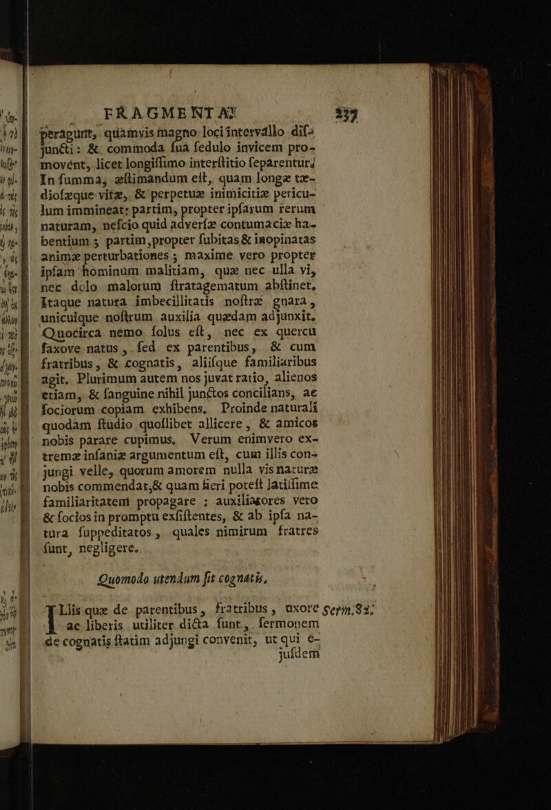 peragunt, quamvis magno loci intervallo dif2 movént, licet longiffimo interftitio feparentur; Infumma, zílimandum eit, quam longe tz- diofzque vitz, &amp; perpetux inimiciti» pericu- lum immineat: partim, propter ipfarum rerum naturam, nefcio quid adverfz contumaciz ha- bentium 5 partim, propter fubitas &amp; inopinatas animz perturbationes ; maxime vero propter ipfam hominum malitiam, quz nec ulla vi, nec dolo malorum ftratagematum abfiinet, Itaque natura imbecillitatis ποτα gnara, unicuique noftrum auxilía quaedam adjupxit. Quocirca nemo íolus eft, nec ex quercu faxove natus , fed ex parentibus, δ᾽ cum fratribus, &amp; cognatis, aliifque familiaribus agit. Plurimum autem nos juvat ratio, alienos etiam, ὃς fanguine nihil jun&amp;tos concilians, ae fociorum copiam exhibens. Proinde naturali quodam ftudio quoílibet allicere , &amp; amicos tremz infaniz argumentum eft, cum illis con- jungi velle; quorum amorem nulla visnaturz nobis commendat,&amp; quam fieri poteft Jatitfime familiaritatem propagare ; auxilia£ores vero &amp; focios in promptu exfiftentes, &amp; ab ipfa na- tura fuppeditatos , quales nimirum frátres funt, negligere. Quomodo utendum frt cognatis, ac liberis utiliter di&amp;a funt, . fermonem de cognatis ftatim adjungi convenit, ut qui e- jufdem Ἂς ΟΡ Re uL Emm toties τος δ, ἐμ. Wi tipi, 2. δ τὰς Ὁ ΟὝΣ “4 e AA