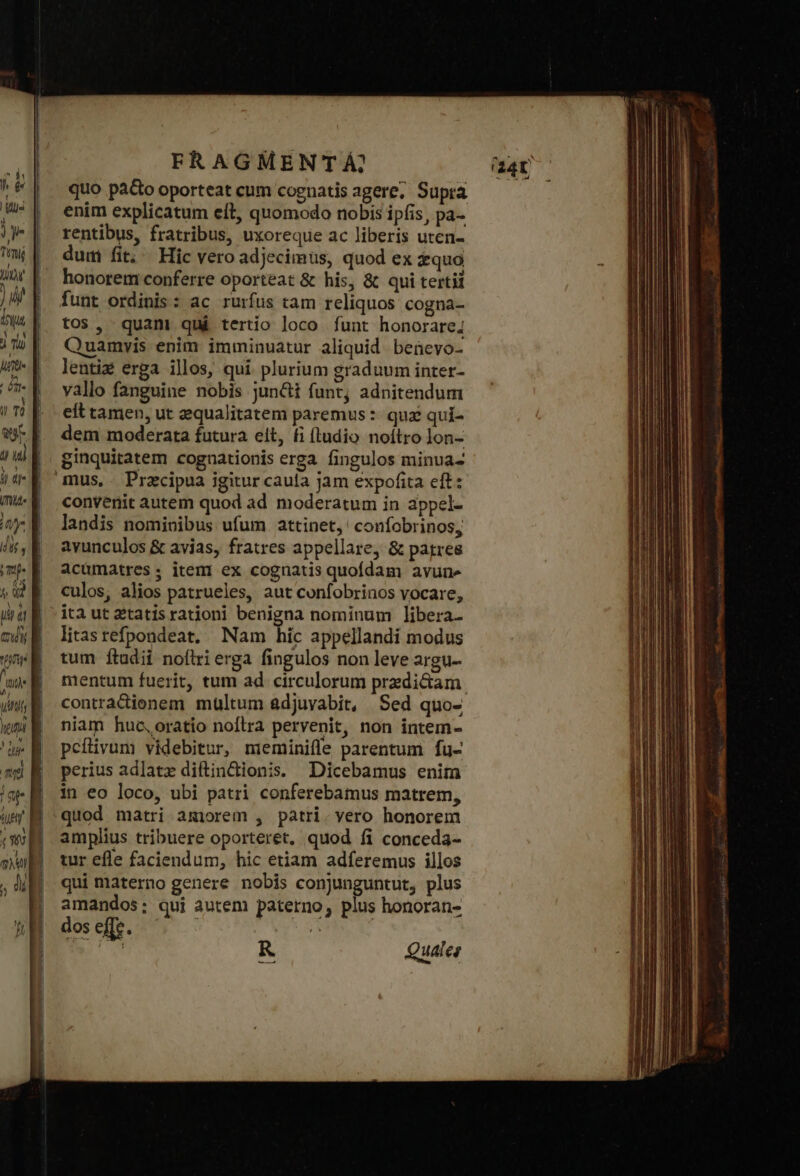 c—— s τ σε emm Toe νι CA oca eme s FRAGMENTÁ?, quo pà&amp;o oporteat cum cognatis agere; Supra enim explicatum eft, quomodo nobis ipfis, pa- rentibus, fratribus, uxoreque ac liberis uten- dum fit; Hic vero adjecimus, quod ex fquo honorem conferre oporteat &amp; his, &amp; qui tertii funt ordinis: ac rurfus tam reliquos cogna- tos, quam qui tertio loco funt honorare; Quamvis enim imminuatur aliquid benevo- lenti erga illos, qui. plurium graduum inter- yallo fanguine nobis juncti funt; adnitendum eft tamen, ut zequalitatem paremus : quz quí- dem moderata futura elt, fi (tudio noítro lon- ginquitatem cognationis erga fingulos minua- mus, - Przcipua igitur caula jam expofita eft: convenit autem quod ad moderatum in appel- landis nomivibus ufum attinet,' confobrinos, avunculos ὃς avias, fratres appellare, &amp; patres acümatres; item ex cognatis quofdam avune culos, alios patrueles, aut confobrinos vocare, iti ut 2tatisrationi benigna nominum libera- litas refpondeat, Nam híc appellandi modus tum ftudii noftri erga fingulos non leve argu- mentum fuerit, tum ad circulorum predi&amp;am contradienem multum adjuvabit, Sed quo- niam huc,oratio noflra pervenit, non intem- peílivum videbitur, mieminifle parentum fu- perius adlatz diftin&amp;dionis. Dicebamus enim in eo loco, ubi patri conferebamus matrem, quod matri amorem , patri. vero honorem amplius tribuere oporteret, quod fi conceda- tur efle faciendum, hic etiam adferemus illos qui materno genere nobis conjunguntut, plus amandos; qui autem paterno, plus honoran- dos effe. ἐν RN R Quales --- 3 X d Ψ ἘΝ -“..Σ»......64...» πε αν τὰς - ἊΝ κυ, ΡΝ, ta p y peas krass ὅς - τϑν E. jet