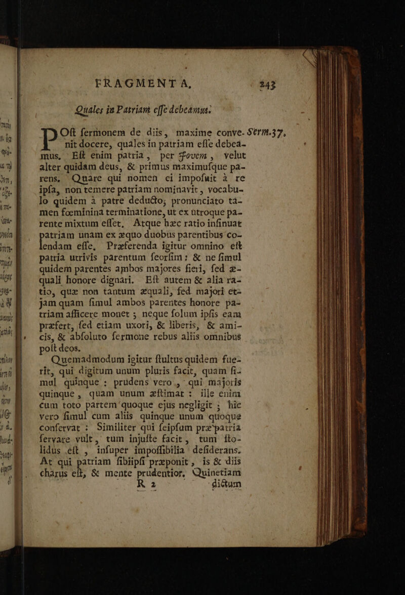 nun ! nM ym ἐμ ) tRAGMENT A, Quales ju Patriant effe debeamus: nit docere, quales in patriam efle debea- mus, Elt enim patria, per $ovem, velut alter quidam deus, &amp; primus maximufque pa- rens; Quare qui nomen ci impofuit à re ipfa, non temere patriam nominavit , vocabu- lo quidem à patre dedudo; pronunciato ti- men foeminina terminatione, ut ex ütroque pa- rente mixtum effet, Atque hzc ratio infinuat atriam unam ex xquo duobus parentibus co- [Ri efle, Przferenda igitur omnino ett patria utrivis parentum feorfim : &amp; ne fimul quidem parentes ambos majores fieri, fed z- quali honore digaari. Eft autem &amp; alia ra- tio, quz non tàntum zquali, fed. majori et- jam quam fimul ambos parentes honore pa- triam afficere monet 5 neque folum ipfis eam przfert, fed etiam uxori, &amp; liberis, &amp; ami- cis, &amp; abfoluto fermone rebus aliis omnibus poit deos. Quemadmodum igitur ftultus quidem fue- rit, qui digitum unum pluris facit, quam fi- mul] quinque : prudens vero , qui majoris quinque , quam unum zftimat: ille enim cum toto partem quoque ejus negligit ; hic vero fimul cum aliis quinque unum quoque confervat : Similiter qui feipfum prz patria fervare vult, tum injuíte facit, tum fíto- lidus .eft , infuper impoffibilia ' defiderans. At qui patriam fibiipfi preponit, is &amp; diis charus eft, &amp; mente prudentior, Quinetiam ok ΤΊ ἊΣ Ὁ — Bum vio ito grava sse 7 oo Ra meh De » tame νον aua tags: