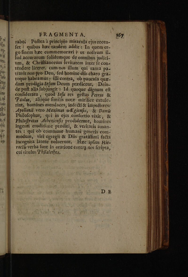 raboi Poftea à principio miracu]a ejus recen- fet : quibus hec tandem addit: In quem er- go finem hzc commemoravi ? ut: noftrum il- lud accuratum folidumque de omnibus judici- um, &amp; Chriftianorum levitatem inter fe con- tendere liceret. cum nos illum qui tanta pa- travit non pro Deo, fed homine diis charo gra- toque habeamus : illi contra, ob paucula quz- dam prodigia Ie(um Deum przdicent, Dein. de poft alia fubjungit : Id quoque dignum eft confideratu , quod lefu res geftas Peirus &amp; Paulus, aliique fimilis note mirifice extule- rint, homines mendaces, indodi &amp; impoftores: Apollonii vero Maximus e/Egienfis, ὃς Damis Philofophus, 401 in ejus.confortio vixit, &amp; ingenti eruditione przditi, &amp; veritatis aman- tes : qui ob commune humani generis com- modum, viti egregii &amp; Diis gratiffimi facta incognita latere noluerunt, Hzc ipfius Hie- τοῦς verba funt in oratione contra nos fcripta, - cui titulus P hjlaletbes, j