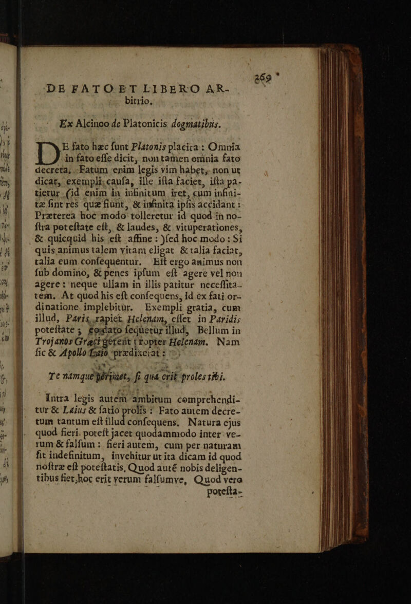 DE FATO ET LIBERO AR- bitrio. Ex Alcinoo dc Platonicis dogmatibus. in fato effe dicit, non tamen oninia fato decreta, .-Fatum enim legis vim habet; non ut dicat, exempli.caufa, ille ifta faciet, ifta pa- tetur (id enim in inbnitum iret, cum infini- tz fint res quz fiunt, &amp; infinita ipfis accidant : Praeterea hoc modo tolleretur id quod in no- ftra peteftate eft, &amp; laudes, &amp; vituperationes, &amp; quicquid his eft affine : )(ed hoc modo: Si quis animus talem vitam eligat &amp; talia faciat, talia eum.confequentur. Eit ergo animus non fub domino, &amp; penes ipfum eft agere vel non agere: neque ullam in illis patitur. neceflita. tem, At quod his eft confequens, id ex fati or- dinatione implebitur. Exempli gratia, cum illud, Paris rapiet, Helenam, effer. in Paridi; poteftate ς £oxlato feqüetur illud, Bellum in Trojants Graci 'aetent | ropter Helenam. Nam fic &amp; Apollo fozio przdixeiat: 75 D E fato hzc funt Platonis placita : Omnia do ME, uo n. ΤῈ namque péryaet, f. qua crit proles1&amp; i. Intra legis autem ambitum comprehendi- tur ὃς L«ius &amp; fatio prolis : Fato autem decre- tum tantum ell illud confequens. Natura ejus quod fieri. poteft jacet quodammodo inter. ve- rum &amp; falfum : fieri autem, cum per naturam fit indefinitum, invehitur ut ita dicam id quod roftrz eft poteftatis, Quod auté nobis deligen- tibus fiet;hoc erit verum falfumye, Quod vera NA poteíta- 269  ε,