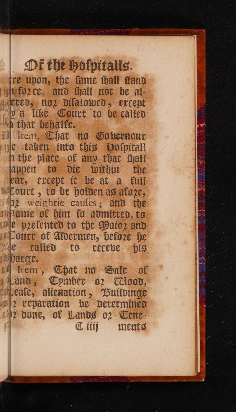 re upon, fhe fame thall ann force, and fhall not be al- jyebeds 102 DBilalotwed, ercept ie a {the Court to be calten h that bepalte. Item, Chat na Governour pyle: taken into this Watpitall Avthe -place.of any that hall lappent ta Die within the eit, ercept tt be at a full iicourt , to be Halden as atore, Ht tp wepbite caufes; and the jipame ot him ta anmiteen, ta le paefented to the ater anv iCoure of Aivermen, before he Wie calle to teceve is i Mibatge. al frem , @hat no Sale © of i(Lano, Gpmber o2 Coon, beat, alicvation , rButlDinge #2 veparation be Determined cr none, of Lands o2 Cene- @itiy ments fy Ay . CAS Se Lisi Vs Bs. Spans to thy re Sel pes ae 3 se aN SRE ay? ROS MS SCE eRER a