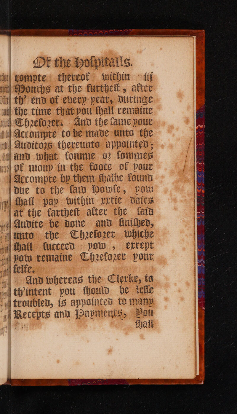 E tive PoMpitais. | as thereot within ~ if et Donths at the furtheit, atter “inl tf end of every pear, Duringe wil the time that pou halt reinattic wd CHreforer, Aun the fame pour \h) Accompte tobe mane unto the it spore theretiiita appatiten: and tbat towme 02 fommes aa mony in the ftoote of patir | Iccompte by them thaibe found iduc ta the fatn Dowie, po “l hall pap within rrtie bates “Vat the farthett after the tatu oi) Qudite be Done and finitjen, ,@unta the Chzelozer tobiche wil Ha tucceed JH ssa , errept vit! POD vematne Ghrelowr pour on felfe, ‘aid AnD whereas the Cigriz, ta od Chintent pou fhouin be ieile i troubled, is appointed to many ‘A Becepts anu Payments, Pou ith