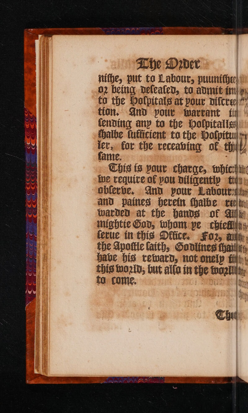 Norrie | &gt;}\ \ Che Dabder fiffe, put to Labour, puunifier! O2 being. Defeated, to. adinit tri) py to the Dolpitals at pour diftre tion, Qnd pour Warrant fii (ending any to the bolpitalis| (halbe futficient to the Dolpituil i lev, for the receabing of thet) fame. &lt;4 Chis is pour charge, whicthrix ue requive of pou Diliqentip tidy and paines herein thalbe vehi) Warden at the hands of Gili nightie Hop, wham pe chickhihiy, ferue in this Dffice. #02, ay the Apattle faith, Gantines i babe his reward, not onelp fil this wo2ld; but alfa in the hog, fa come. ¥ \ . { ¥ iNp u Mt fy / = Chui