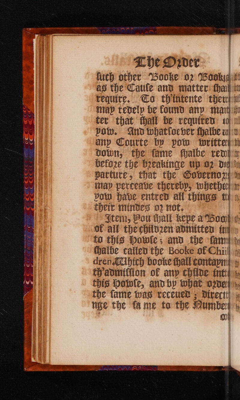 Lie Dader | fuch other Wbooke 02 Wavkid as the Caule and matter: tha : requite. @oa thintente ther map tedely be found any mart ‘ ter that thall be requiten «a Pol. And whatflocver fhatbe wal  ap Courte by pow writterst Down, the fame fhalbe rend before the boeakinge up o2 digi %y partute, that the Oovernany dh itiay verceave thereby, PP ea Yow habe entred all things ft their mindes o? not. {tem, Pou thall kepe a Bomh rh of all thechilnzen admitten fr) to this Dowle ; and the fanny Walbe callen the Booke of Chiill 1 dren CUbich booke hall contapint iadmiffion of any chflde intty this bowie, anvby what ODE hy the fame was receuet = Direct) lige the fame to the Pubes 0 it