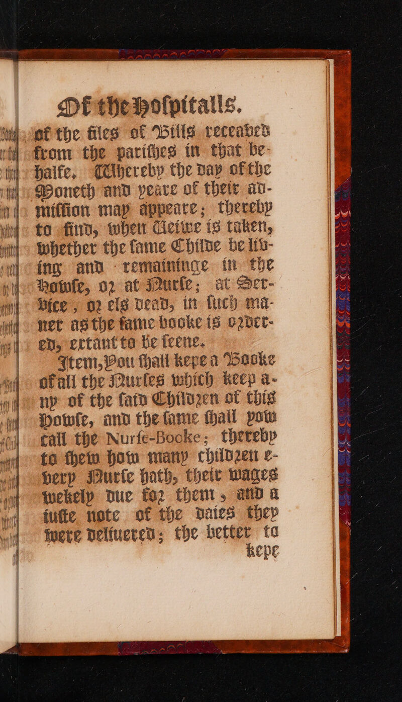 Di the voflpitatls. i lef the files of Wills receaned i from the parities in that be- haife, CMibereby the Day ofthe Woneth and peace of thetr av- miffion may appeare; thereby to find, wher Ciciwe is taken, Whether the fame Chitne be itb- ing and remaininge th the owfe, 02 at urle; at Ser- Mice , 02 clg Dead, in fuch ma- ner asthe faine booke is o2bet- en, ertantto te teene. Atem, Mot thal khepe a Backe ofall the Durles which keep a- ny of the fain Chilazen ot Chis Dowie, and thefame Hail pow tall the Nurfe-Bocke; therebp to thew How many child2e0 e- perp Murte hath, their wages wekely Duc fo2 then, and a iufie note of the pated thep mete Delivered; the better to KepE Ke : W AC = Oe TELCO CCR eae