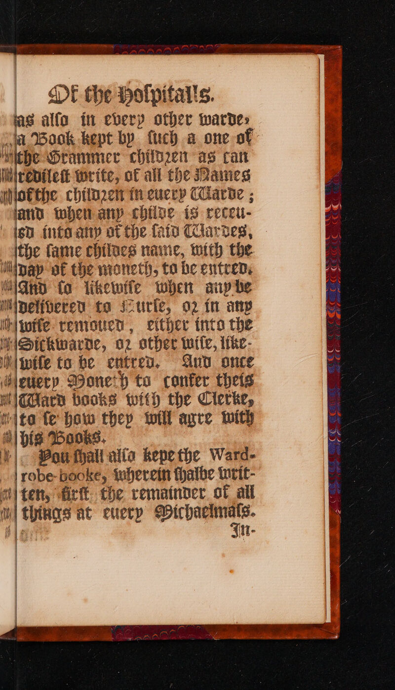 las alfa it every other wardes ia Book kept by. fuch a one of i He Grammer chiihren as can Whirenilett write, of all the ames whlofthe chilnzen th cuccy Ciarie ; and when any chive is recett- | (gd into any ot the fata Cartes, - ithe fame chilues name, mith the liipay of the moneth, to be entren, iiGnn fa likewife when aup he Mipelivered to scurfe, 02 fn any ihiwite teniotien, ether inte the I jSitkwarde, 2 other wile, itke- iwife to be entren. And once i eticry Woneth to confer thets witard books with the Clerke, mite fe how they will apre with i) His Books. | Vou fall alia khepethe Ward- | | robe booke, wherein fhalbe writ- i tet, firft the remainder. ot all 1a at euery ae 2g 4