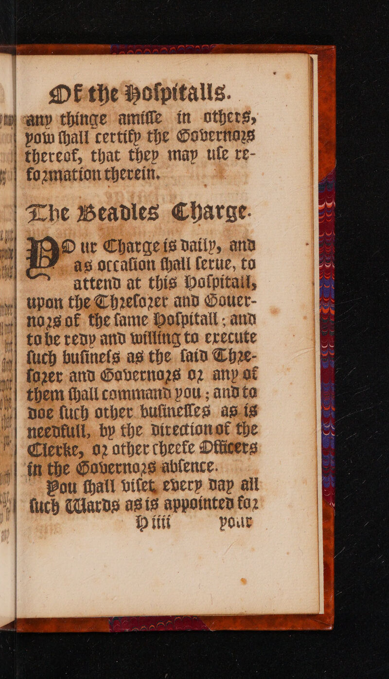 my MEthe Holpitalis. my ‘any thinge amifle in others, pow thall certity the Oovertars | thereof, that they map ule re- I fo2zmation therein. | Zhe Weadles Charae. Dur Charaqeis datly, and as orcafion fhall ferue, to | attend at this Dalpitail, | Upan the Chrelo2et and Oouer- i) MOQSOE the fame Holpitail ; ano ‘| tobe reny and willing to erecute in| {uch bufinefs as the fata Ch2¢- ww| LOZee and Gabernazs o2 any a ‘| them hall command pou ; and to w4| Doe {uch other bufinelles. agg | neenfull, by the directions the | Cievke, 02 other checte Diticers «| in the Governors ablence. .| . Bou thatl viteg every Dap ail “| tuch Wards ais appointen to2 D itt pour