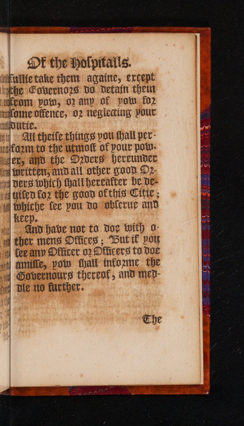 WE ad i om TEX | « DE the Holpitaits. iNiFullte take them aqaine, ercept ihe Covernae Do. Detain chert ‘micram pow, oany of pot fo2 mtome offence, 92 tegleding pour nlmoutte. it) Ali theife things pat hail per- walform.te the utmott af pour pow. ler, and the Dyners hereunder wl Written, anDall other good D2- ud Ders which hall hereatter be de- j 4 uifen for the goon ofthis Citte ; | : whiche fee pou do oblerue and | Keep. wi Ano have not to Doe with o- “i ther mens Offices ; Hut it pot i] teeany Dfficer 02 Dthicers ta ooe wil amifie, polo thal informe the Governors thereat, and mep- wd Die na further. Che 5 a SCS ee =