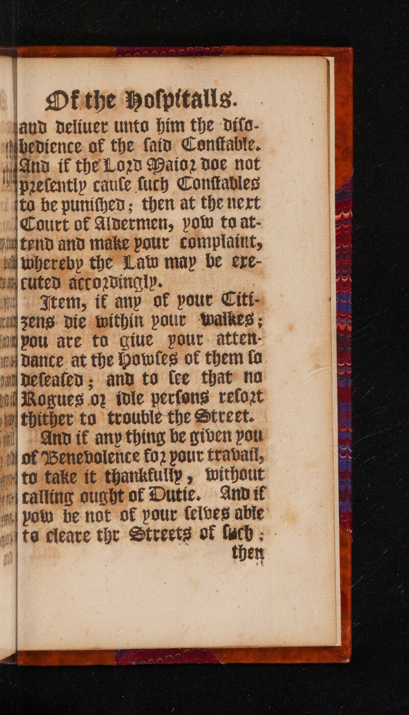 te: — ae uy ae Pe gm EN NEN EN | Dfithe Hofpitatts. land deliver untoe him the difa- (Nbedience of the fain Conttabte. gana. if the Lod Wato2 doe not “pefentiy caule fuch Conttables ito be punithen; then at the nert Court of Aipermen, pow to at- i tend and make pour complaint, iil hereby the Law map be exe- yi Cuted acco2inaly. eo, i) Seem, if any of pour Citi- inl sens die Within pour waikes ; you are to giue pour. atten- wh Dance at the Dowtes of them fa ji Defeaten and to fee that ho il Rogues .o2 wile pecfons refort wi thither to trouble the Street. | Ann if any thing be giver pot iil of Wenebolence fo2 pour travail, wi to take tt thankfully, without ve] calling ought of Dutic. Anvif ni] Poo be not of pour felves able i] te cleave the Streets of yy ; ett ECC Ct eo ECE EEC © ee Ge Gres a me a PT ae