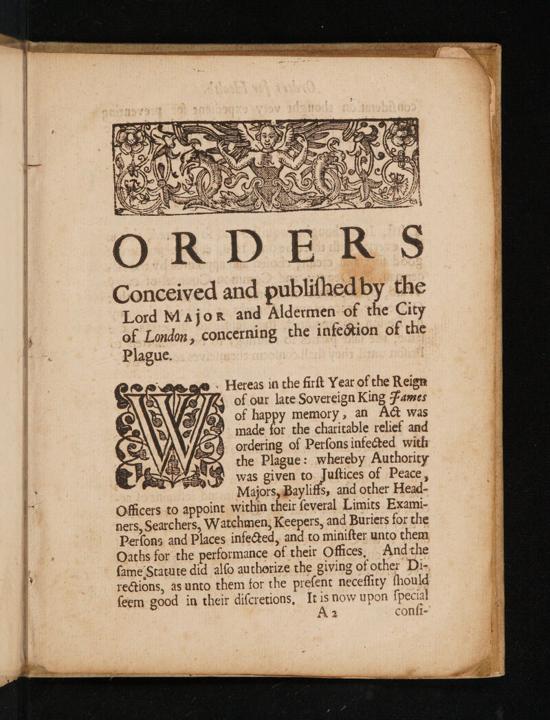 en 3. eC — es NE (iy f » - Hereas in the firft Year of the Reign FAs of our lace. Sovereign King -Fames of happy memory, an AG was made for the charitable relief and ordering of Perfons infected with the Plague: whereby Authority was given to. Juftices of Peace, Majors, Bayliffs, and other Head- Officers to appoint within their feveral Limits Exami- ners, Searchers, Watchmen, Keepers, and Buriers for the Perfons and Places infeéted, and to minifter unto them Oaths for the performance of their Offices, And the fame Statute did alfo authorize the giving of other Di- rections, as unto them for the prefent neceffity fhould feem good in their difcretions, Ir is now upon {pecial A2 _ conii-