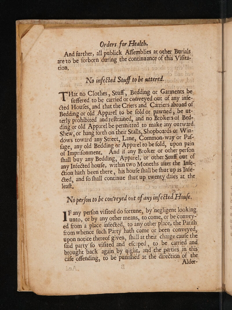 And further, all publick Affemblies at other Burials areto be forborn during the continuance of this Vifita-. ion, | | rae ey No infeéted Stuff to be LR ke TT Hat no Clothes, Stuf, Bedding or Garments be. faffered to be carried or conveyed out of any infe- éed Houfes, and that the Criers and Carriers abroad of - Bedding or old Apparel to be fold or pawned, be ut- terly prohibited and reftrained, and no Brokersof Bed- ding or old Apparel be permitted to make any ourward, Shew, ot hang forth on their Stalls, Shopboards or Win- dows toward any Street, Lane, Common-way or Paf- face, any old Bedding or Apparel ro be fold, upon pain of Imprifonment, And if. any Broker-or other perfon fhall buy any Bedding, Apparel, or other Seuff out of any Infected houfe, within two Moneths after che Inie-. &amp;ion hath been there , his houfe fhall be fhuc up as Infe- &amp;ed, and fo. fhall continue fhut up. twenty daies at. the leaft, a a ee No perfon to be conveyed out of any infetted Houfe ie any perfon vifited do fortune, by ‘negligent looking unto, of by any other means, to come, oF be convey- ed from a place infected, to any other place, the Parifh é-om whence fuch Party hath come or been conveyed, upon notice thereof given, fhall at their charge,caufe the {aid party fo vifited and efcaped, to be, carried and brought ‘back again by gight, and the parties jn this. cafe offending, to be punifhed ac the direction x the. der-