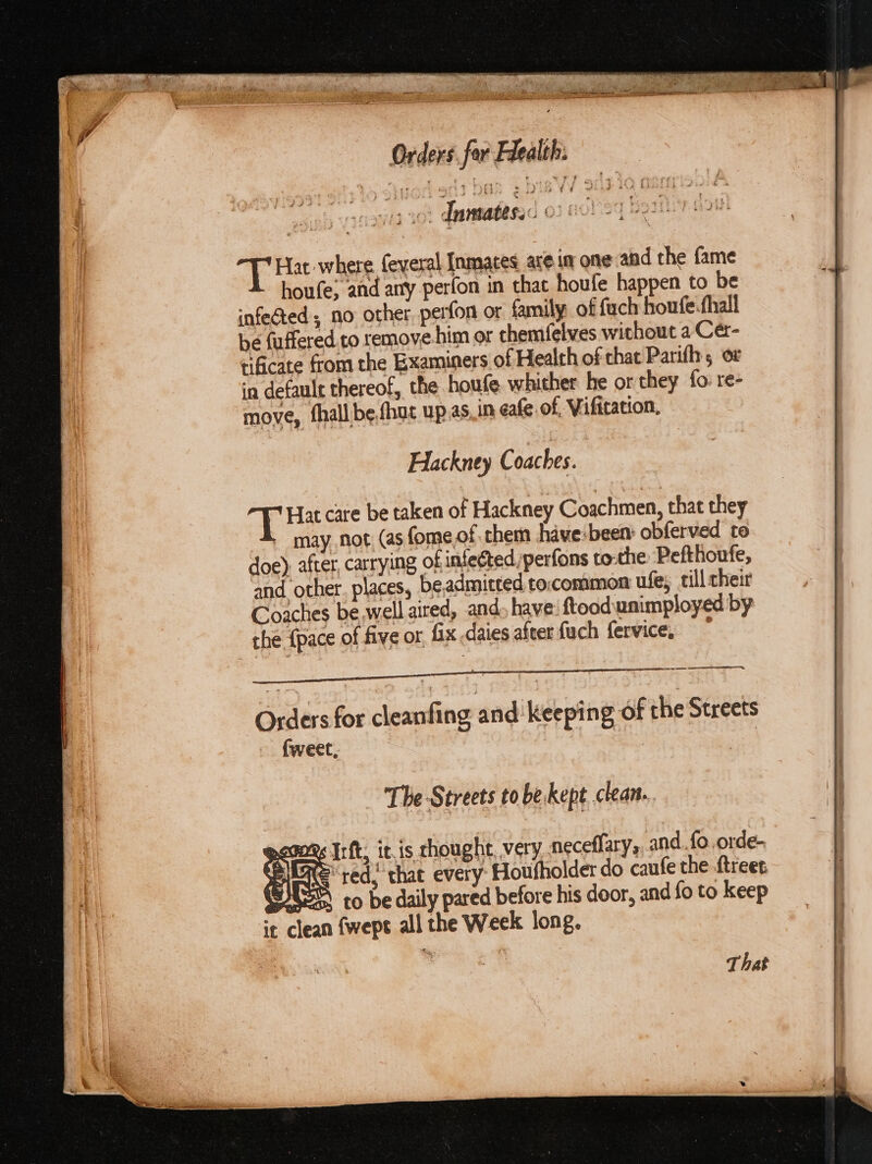 oh Via 1 Inmates. OIHOrES 1h eee ere T Hat where feveral Inmates, ace im one and the fame houfe; and any perfon in that houfe happen to be infected, no other perfon or family of fach houfe.fhall be fuffered.to remove him or themfelves without a Cér- tificate from the Examiners of Health of chat Parifhs ov in defaule thereof, the houfe. whither he or they fo re- move, fhall be,fhuc up.as.in eafe of, Vifitation, Hackney Coaches. ae Hat care be taken of Hackney Coachmen, that they = may not (as fome of them have:been: obferved to doe), after, carrying of infected perfons tothe Pefthoufe, and other. places, be,admitted to:;common ufes till cheir Coaches be well aired, and. have: ftood.unimployed by che {pace of five or fix .daies after fuch fervice, | Orders for cleanfing and. keeping of the Streets fweet, , nse The Streets to be kept clean...