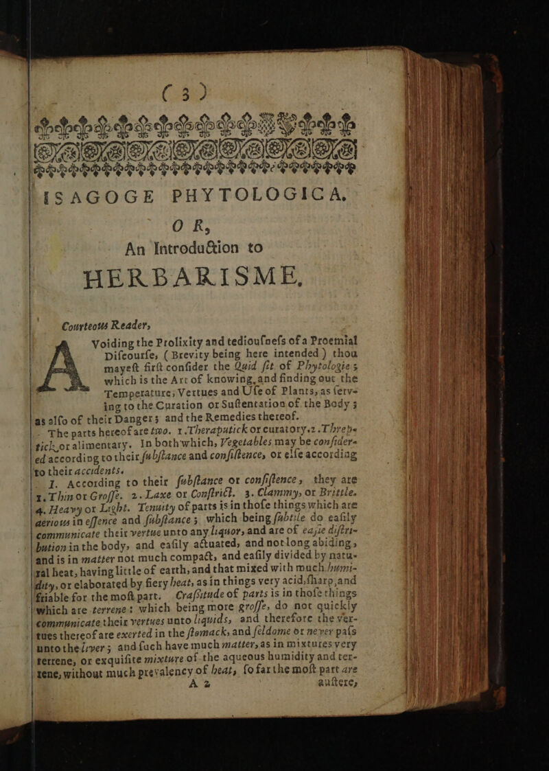 (889) 3 e T^ fi YES Y Nig S. odo o dd vj vio e rre SELES PE LEPS INT SOOSETE ISAGOGE PHYTOLOGIC A, OR, An Introdu&amp;ion to HERBARISME, | Sock Courteous Reader, Voiding the Prolixity and tedioufnefs of a Proemial Difcourfe, ( Brevity being here intended ) thou mayeft fir confider the Quid fit. of Phytologies which is the Art of knowing and finding out the Temperature; Vettues and Ufe of Plants, as ferv- ing to the Curation or Suftentation of the Body 3 as alfo of their Dangers andthe Remedies thereof. : |- The parts hereof are two. I JTheraputick or curatory.z .Threh« tick,oralimentary. In both which, Vegetables may be confidera ed according to their fubjtance and confiltence, ox eife accordiag ‘to their accidents, - I. According to their febflance ot confiflence , they are x. ThinorGroffe. 2.Laxe or Con[lricl. 3. Clammy, or Brittle. 4. Heavy ox Light. Tenurty of parts isin thofe things which are aéeriows in effence and fubftance 5, which being fabiile do eafily communicate their vertue unto any liquor, and are of eajie difttt- butioninthe body, and eafily actuated, and notlong abiding, and is in matter not much compat, and eafily divided by natu- yal heat, having little of earth, and that mixed with much /urmi- dity, or elaborated by fiery heat, as in things very acid;fharp,and friable for the moft part. Crafsitude of parts is in thofe things which are -terrene: which being more groffe, do not quickly communicate their vertues unto liquids; and therefore the ver- ‘| ues thereof are exerted in the fZemsack, and feldome ox never pafs untothe/;ver ; and fach have much matter, as in mixturesvery terrene, or exquifite mixture of the aqueous humidity and ter- rene, without much prevalency of beat, fofarthe moft part are AZ anitere, pM ee