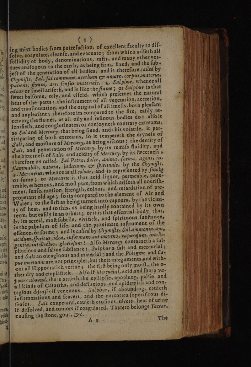 | H Ant poy d nine | sates I (lont bte | dhpi« 5, 68 ] TON hut if de | itio f jh the The / | ya m (5) ate; from which arifeth aM he earth, as being firm, fixed, and the fub- tues analogous tot andis therefore called by 2, Sulphur, whence all or Sulpbur is that which preferves the natural heat of the parts ; the intrament of all vegetation; accretion, and tran{mutation, and the original of all {mells, both pleafant and unpleafant ; therefore its compared to the fire, eafily re- ceiving the flames, as all oily and refinous bodies do: alfoit fo it tempereth the drynefs of Salt, and moitture of Mercury, as being vifcous: the denfity of and acidity of Mercury, by its (weetnefs 5 therefore its called, Sal Petre, dalce, Anima, forma, agens, in- flammabile, natura, indicum, ex [Pirituale, by the Chymifts. 3. Mercurius, whence is all colour, and is reprefented by fimoke or fume; or Mercurie is that acid liquor, permeable, pene- trable, ethetious, and moft pure,from which arifeth all nourifhe ment, fenfe, motion, ftrength, colour, and. retardation of pres properant old age ; fo its compared to the element of Air and Water; tothe firftas being turned into vapours, by the vicinis ty of heat, and to this, as being hardly contained by its own term, but eafily inan others 5. or it is that effential body, thar, by its aereal, mot fubtile, viviaick, and fpirituous fubftance, is the pabulum of life; and the proximate inftrument of the effence, or forme ; and is called by Chymifts, Salammoniacums acidum, fpiritus idea, informans aut movens, vaporo[um, intelli- entia; intelle£lus, gloriojum | - Alfo Mercury containeth a ful- phurious and faline fubflance : Sulphur a falt and mercurial ; and Salt au oleaginous and material ; and the Phlegme and Cae put mortumm are not principles, but their integuments,and with» out all Hippocratick vertue 5 the firft being only moift, the o- ther dry and emplattick. Allo if Mercurial, acid,and fharp va- ours abound, there arifeth the epilipfie, apoplexy» palfie, and all kinds of Catarrhs, and defluxions, and epidemick and con- tagious difeafes if venenous. Sulpher, i£ abounding» caufeth infüammations and feavers, and the narcotica foporifirous di- feates. Salt exuperant,cauferh crofions, ulcers, heat of urine if diffolved, and tumors if coagulated. Thereto belongs Tartar, caufing the tone, gout, ore.