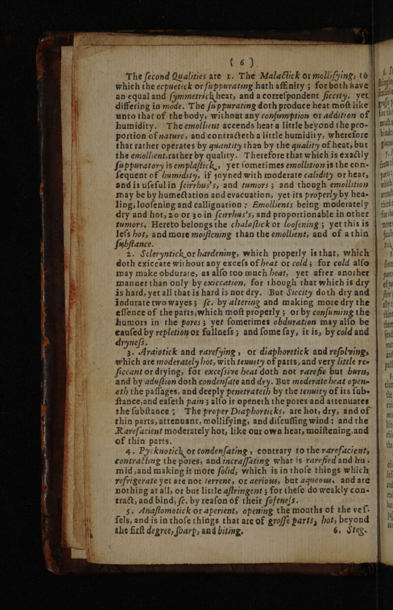 GRAF MRM cae: HO mm {6) The fecond Qualities are x. The Malatiick or mollifying, t6] an equal and fymmetrick heat, and acorrefpondent ficerty, yet unto that of the body, without any confumption or addition of humidity. The emollient accends heat a little beyond the pro- portion of nature, and contracteth a little humidity, wherefore | that rather operates by quantity than by the quality of heat, but the emollient,rather by quality. Therefore that which is exactly Seppuratory is emplaftick,, yet (ometimes emollitionis the con- fequent of humidity, if yoyned with moderate calidit or heat, andis ufefulin feirrbus s, and tumors; and though emollition may be by humettation and evacuation, yetits properly by hea- ling, loofening and callignation : Emollients being moderately dry and hot, 20 or so in fcirrbus's; and proportionable in other tumors, Hereto belongsthe cbalaflick or loofening 5 yet this is lefs hot, and more mo:flening than the emollient, and of athin fubfiance. 2. Scleryntick or hardening, which properly isthat, which doth exiccate without any excefs of heat or cold; for cold alfo may make obdurate, as alfo too much heat, yet after another mannerthan only by exiccation, for though that which is dry is hard, yet all that is hard is not dry. But Siccity doth dry and induratetwo wayess fc. by altering and making more dry the effence of the patts,which moft properly ; or by cosfuming the humors in the pores; yet fometimes obduration may alfo be d by repletion ox fullnefs ; and fome fay, it is; by cold and ryne[fs. M. Vi vaiotick and rarefying, or diapboretick and refolvings which are moderately hot, with teausty of parts, and very little res ficcant or drying, for excefsive heat doth not rarefie but buras and by adwflion doth conden(ate and dry. But moderate beat opens eth the paflages, and deeply penetrateth by the tenwity of its fub» ftance;and eafeth pain; alfo it openeth the pores and attenuates thefubftance; The proper Diaphorticks, are hot; dry, and of thin parts, attenuant, mollifying, and difcuffing wind: and the Rarefacient moderately hot, like our own heat, moiftening, and of thin parts. 4. Pycknotick or condenfating , contrary to the rarefacient, contratiimg the pores, and tncraffating what is rarefied and hu: mid,and making it more folid, which is in thofe things which refrigerate yet are not terrene, or aerious, but aqueous, andare nothing at all, or but little affringent ; for thefe do weakly con- tract, and bind, fc. by reafon of their foftne/s. s. Anaftomotick or aperient, opening the mouths of the vef. fels, and is in thofethings that are of groffe parts, bot; beyond the firt degree, fbarp; and biting. 6. Steg.