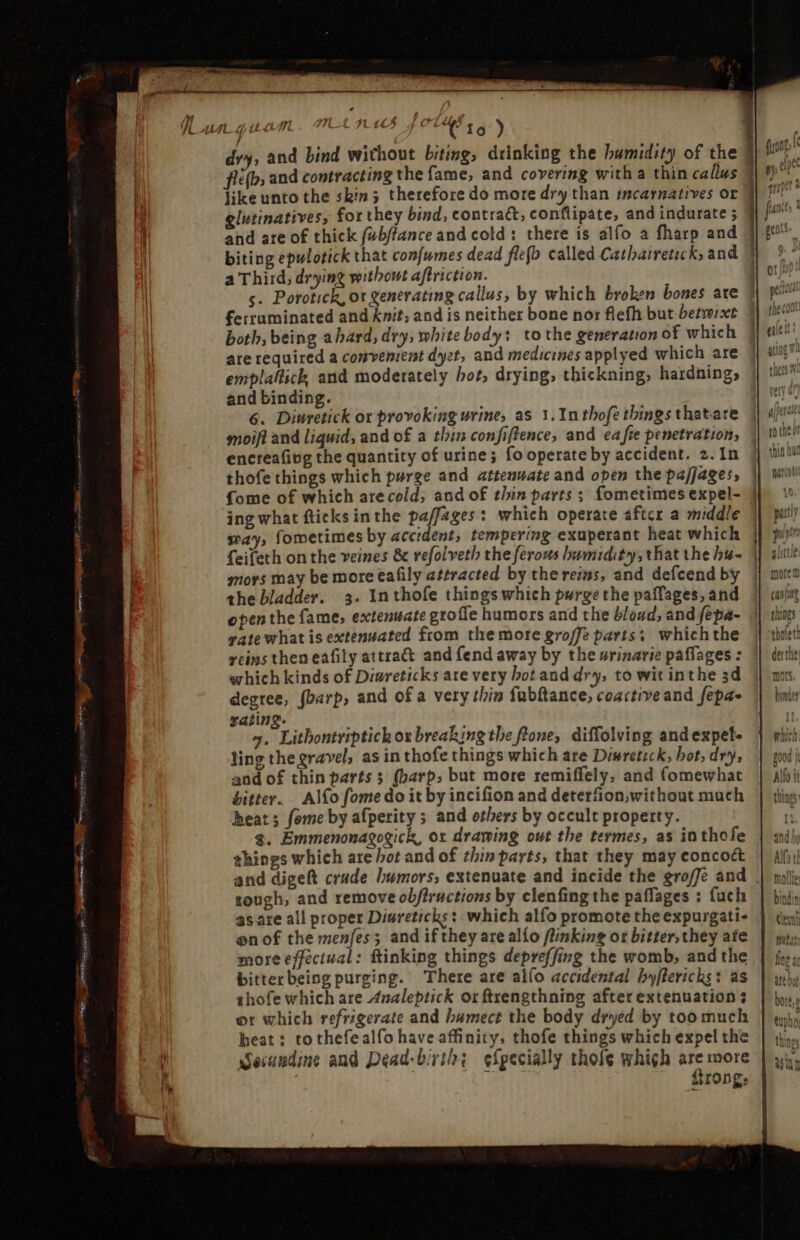 - Tels . Ql TH ee ee pene ee L. ^ £65 7 CU 1s ) fle(b; and contracting the fame, and covering witha thin callus like unto the skin; therefore do more dry than incarnatives or 3 glutinatives, for they bind, contract; conflipate, and indurate ; and are of thick fwbftance and cold: there is alfo a fharp and biting epulotick that confumes dead flefb called Cathairetick, and a Third; drying without aftriction. ferruminated and knit, and is neither bone nor flefh but betwixt both, being a hard, dry, white body: tothe generation of which are required a convenient dyet, and medicines applyed which are emplallick, and moderately hot, drying, thickning, hardning, and binding. 6. Diwretick ot provoking urine, as 1. Inthofe things thatare moift and liquid, and of a thin confiftence, and ea fie penetration, encreafivg the quantity of urine; fo operate by accident. 2. In thofe things which purge and attenuate and open the pajJages, {ome of which arecold; and of thin parts ; fometimes expel- 1 ing what fticks inthe paffages: which operate aftcr a middle way, fometimes by accident, tempering exuperant heat which | feifeth on the veines &amp; refolveth the ferous humidity, that the hi- 1 mors may be more eafily attracted by the rens, and defcend by the bladder. 3. In thofe things which purge the paffages, and open the fame, extenuate grofle humors and the blound, and fepa- vate what is extenuated from the more groffe parts; which the yeins then eafily attract and fend away by the urinarie paffages : which kinds of Diwreticks ate very botand dry, to wit inthe 3d degree, fbarp, and ofa very thin fübítance; coactive and fepa- rating. 7. Lithontriptich orbreaking tbe ftone, diffolving andexpel- ling thegravel, as in thofe things which are Diswretzck, hot, dry, and of thin parts s (barp; but more remiffely, and (omewhat bitter. Alfo fome do it by incifion and deterfion,without much heat; fome by afperity ; and others by occult property. g. Emmenonagogick, ox drawing out the termes, as in thofe things which are bot and of thin parts, that they may conco&amp; and digeft crude humors, extenuate and incide the groffe and tough, and remove obfiructions by clenfing the paffages : fuch as ate all proper Disreticks: which alfo promote the expurgati- on of the menfes; and if they arealío flinking or bitter, they ate more effectual: ftinking things depreffing the womb, and the bitter being purging. There are alfo accidental by[lerichs: as thofe which are Analeptick or ftrengthning after extenuation s or which refrigerate and bumect the body dryed by too much heat: tothefealfo have affinity, thofe things which expel the ecundine and Dead-birth; efpecially thofe which are more 1 rong,