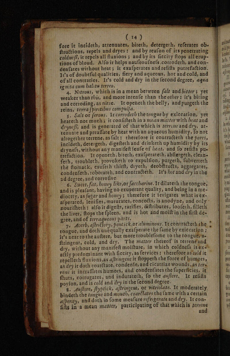 LEG LL ( 14) fore it incideth, attenuates, biteth, detergeth, referates ob. ftru&amp;ions, repels and dryes: and by reafon of its penetrating coldie/?, it repels all fluxions ; and by its ficcity ftops all erup- tions of bloud. Alfo ir helps naufeoufnefs ,corrodeth, and con- denfíates without heat; it exafperates and refifts putrefa&amp;tion. It’s of doubtful qualities, fiery and aqueous, hot and cold, and ofall contraries. It’s cold and dry inthe fecond degree, aqua ig uita cum halite terreo. 4. Nitrous, whichis in a mean between falt and bitter; yet weaker than this, and moreintenfe than the other: it's biting and corroding, as nitre. Itopeneth the belly; and purgeth the reins, terra fpiritibus compulfa. l s. Salt ot ferous. Ir corrodeth the tongue by exiccation, yet heateth not much; it confifteth in a mean matter with beat and drynefs, and is generated of that which is ¢errime and dry, at- tenuate and preaffate by heat with an aqueous humidity, fo not altogether terrene, as falt: therefore it contracteth the pores, incideth, detergeth, digefteth and drinketh up humidity by its drynefs, without any manifeft fenfe of heat, and fo refifts pue ífrefa&amp;ion. Itopeneth, biteth, exafperateth, abftergeth, cleane feth, tronbleth, provoketh to expulfion, puryeth, fubverteth the f@lomatk, caufeth thirft, diyeth, deobftru€ts, aggregates, condenfeth, roborateh, and contrafteth. It’s hot and dry inthe 2d degree, and corrofive. and is pleafant, having no exuperant quality, and being in a me- diocrty, as fugar and honey; therefore it tevigates what is ex- afperated, lenifies, maturates, conco&amp;s, is anodyne, and only.- nourifheth : alfo it digefts, rarifies, diftribures, loofeth, filleth the liver, ftops the fpleen, and is hot and moift in the firft dê- gree, and of terraqueous parts. tongue, and doth unequally exafperate the fame by exiccation : it's near to theauftere, but moretroublefome to the tonguésa- ftringent, cold, and dry. The matter thereof is terrenéand dry, without any manifeft moifture, in which coldnefs isex- a&amp;tly predominant with ficcity, as fetvices: therefore as'cold it repelleth fluxions,as a/fringent it ftoppeth the force of humors, as dry it doth coar&amp;ate, condenfe, and cicatrize wounds, as ters vene it incraffates humors, and condenfates the fuperficies, it fhats, corrugates, and indurateth, fo the auflere, It refiĝs povíon, and is cold and dry in the fecond degree. g. Austere, flyptick, affrinzent, ot vitriolate. It moderately bindeth the tongue and mouth, coavtlates the (ame with a certain afperity, and doth in fome meafure refrigerate and dry. It con- fifts in a mean matter, participating of that whichis terrene and ct RS s MN a =