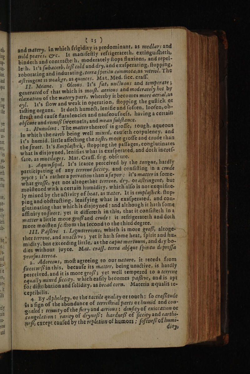 and watery, in which frigidity is predominant, as medlars and mild pearess exc. 1t manifeftly refrigerateth, extinguifheth, bindeth and contracteth, moderately flops fluxions, and repel- leth: 1e5 fabacerb, lef cold and dry, and exafperating, ftopping; roborating and indurating, terra fpiritu commota;as vitriol, The afivingent 1s weaker, as quinces. Mat. Med. fice. craff. II. Meane. 1. Oleous. Its fat, untiuous and temperate 5 generated of that which is moft; aerious and moderately hot by elaxation of the watery part, whereby it becomes more aerial,as oyl. It's flow and weak in operation, ftopping the guftick ot tafting organs. Ir doth humett, lenifieand foften, loofen;ob- ftrugt and cauíé flatulencies and naufeoufneís, having a certain obfcure and vemif$ (weetnels; and mean fubftance. 2. Humilent . The matter thereof is groffe, tough, aqueous in which theearth being well mixed; caufeth cotpulency, and +s humid, little affecting the ta/te, more groffe and crude than the fweet. It's Emplaftich, ftopping the paflages, conglutinates what is disjoyned, lenifies what is exafperated, and doth incref- (ate, as mucilages. Mat. Craff. frig. obfcure. 3. Aquinfipid. Avs [carce perceived by the tongue, hardly participating of any terrene ficcity, and confifting in a crude guyce 5 irs rather a privation than afapor: it’s matter is fome- what groffe, yet not altogether terrene, dry, oraffringent; but moiftened with a certain humidity; which alfo is not exquifite- ly mixed by the activity of beat, as water. Itis emplaftick, top» ping and obftructing, lenifying what is exa(perated, and con. glutinating that whichis disjoyned : and although it hath fome affinity tofweet, yet it differeth in this, that it confifteth ina matter alittle more groff and crude: it refrigerateth and doth more moiften fc.£rom the fecond to the third degree. JII. Paffwve. 1. Ligniterreous, which is more grof, altoge« ther terrene, and unacbves yet it hath fome heat, fpirit and hus midity; bnt exceeding little, as the caput mortaum, and dry bo- dies without juyce. Mat. craf]. terra abfque fpiritu. depreffa pror[ns-terrea. 2. Adoreous, moft agreeing to out nature, it receds from ieetnzffinthis, becaufe its matter, being unactive, i$ hardly perceived, and it is more grof?5 yet well tempered to a terrene equally mixed ficcity. whicheafily becomes pafsrve, and is apt for diftribation and folidity, as bread corne Materia zqualis re- ceptibilis. 4. By Aphelogy, or the tactile quality ot touch: fo crafsitude is a fign of the abundance of terreftvial parts ox bumid. and con- gcaled s tenuity of the fiery and aerious : denfity of exiccation or congelation: rarity of drynef?: bardne[? of ficcity and eartbi- pef except canfed by the repletion of humors ; foftue[f of humi- dity;