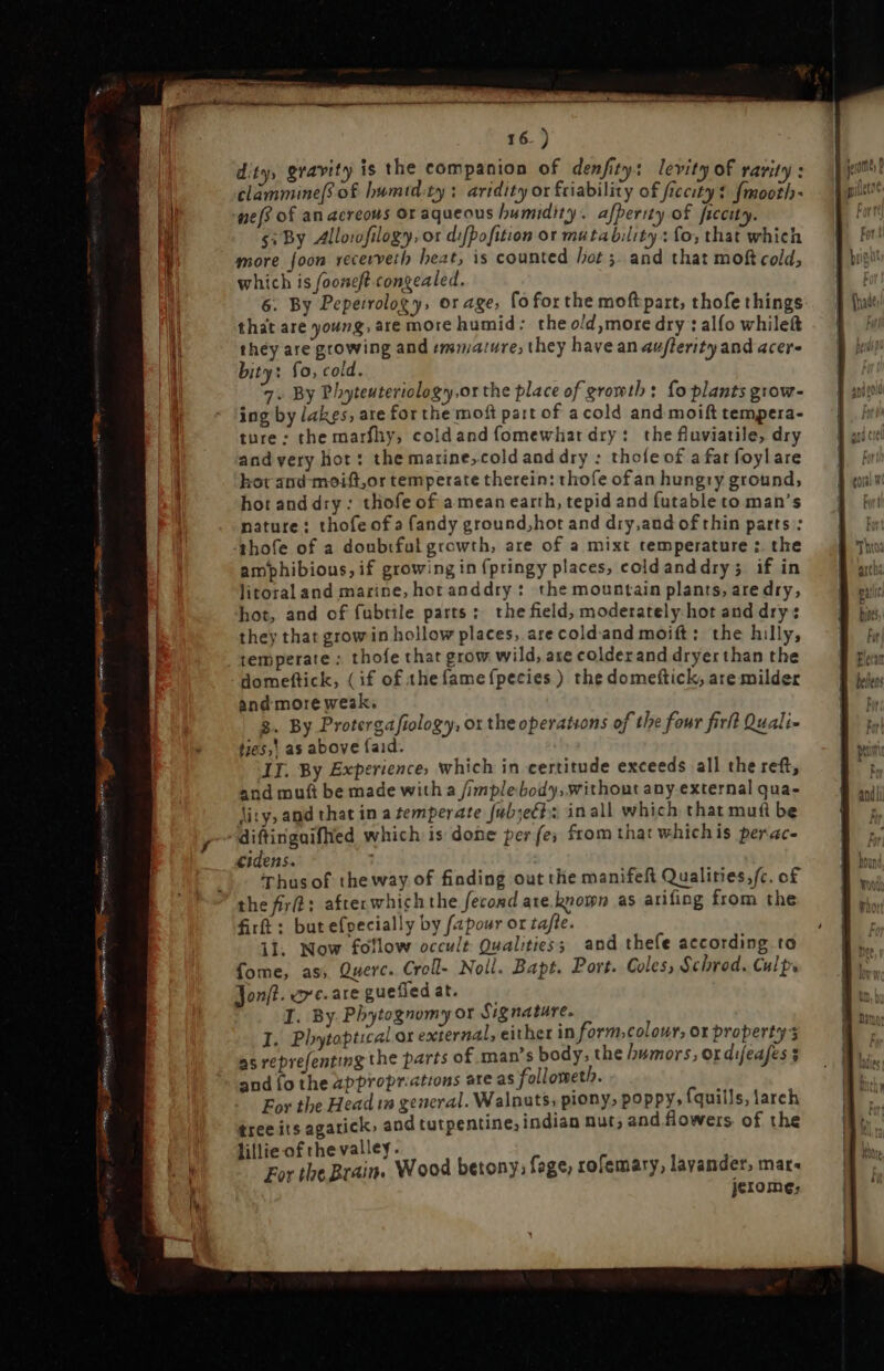 GLA VENDI pe iqq] a USB DUO 16.) dit, gravity is the companion of denfity: levity of rarity : clammine[s of bumtd:ty : aridity or friability of fiecity $ fimooth- nef of an acreous or aqueous humidity. afperity of ficcity. $: By Allowfilogy, or difpofition or mutability: fo; that which more foon recerveth heat, is counted het ;. and that moft cold which is fooneft congealed. ; 6. By Pepeirolog y, or age, foforthe moftpart, thofe things that are young, are more humid: the old more dry : alfo while(t they are growing and immature; they have an auflerity and acer- bity: fo, cold. 7. By Phyteuteriology,or the place of growth: fo plants grow- ing by lakes, are for the mofi part of a cold and moift tempera- ture: the marfhy, cold and fomewliat dry: the fluviatile, dry and very hot: the marine,cold and dry : thole of a fat foylare hor and moift,or temperate therein: thofe ofan hungry ground, hot and dry : thofe of a mean earth, tepid and futable to man's nature: thofe of a fandy ground,hot and dry,and of thin parts : thofe of a doubtful growth, are of a mixt temperature :. the amphibious, if growing in fpringy places, cold anddry; if in litoral and marine, horanddry : the mountain plants, are dry, hot, and of fubtile parts: the field, moderately hot and drys they that grow in hollow places, are cold-and moift: the hilly, temperate : thofe that grow wild, are colderand dryer than the domeftick, (if of thefamefpecies) the domeftick, are milder and more weak. $. By Protergafiology, or the operations of the four firlt Quali- ties,' as above faid. and muft be made with a /implebody;withont any.external qua- lity, and that in a temperate fub;ett s inall which that muf be diftinguiflied which is done per fe; from that whichis perac- «idens. Thus of the way of finding out the manifeft Qualities;fc. of the fir: after which the fecond ate known as arifing from the firft : but efpecially by fapour or tafte. il. Now follow occult. Qualities; and thefe according to fome, as, Querc. Croll- Noll. Bapt. Port. Coles, Schrod. Culps Jonft. arc. are guefied at. I. By Phytognomy or Signature. I. Phytoptical or external, either in form,colour, ot property as reprefenting the parts of man’s body, the humors, or difeafes $ and fo the appropr:ations are as follometl. For the Head in general. Walnuts, piony» poppy, fquills, larch tree its agarick, and tutpentine, indian nut; and flowers of the lillie of the valley. For tbe Brain. Wood betony: fage, rofemary, layander, mars jerome: