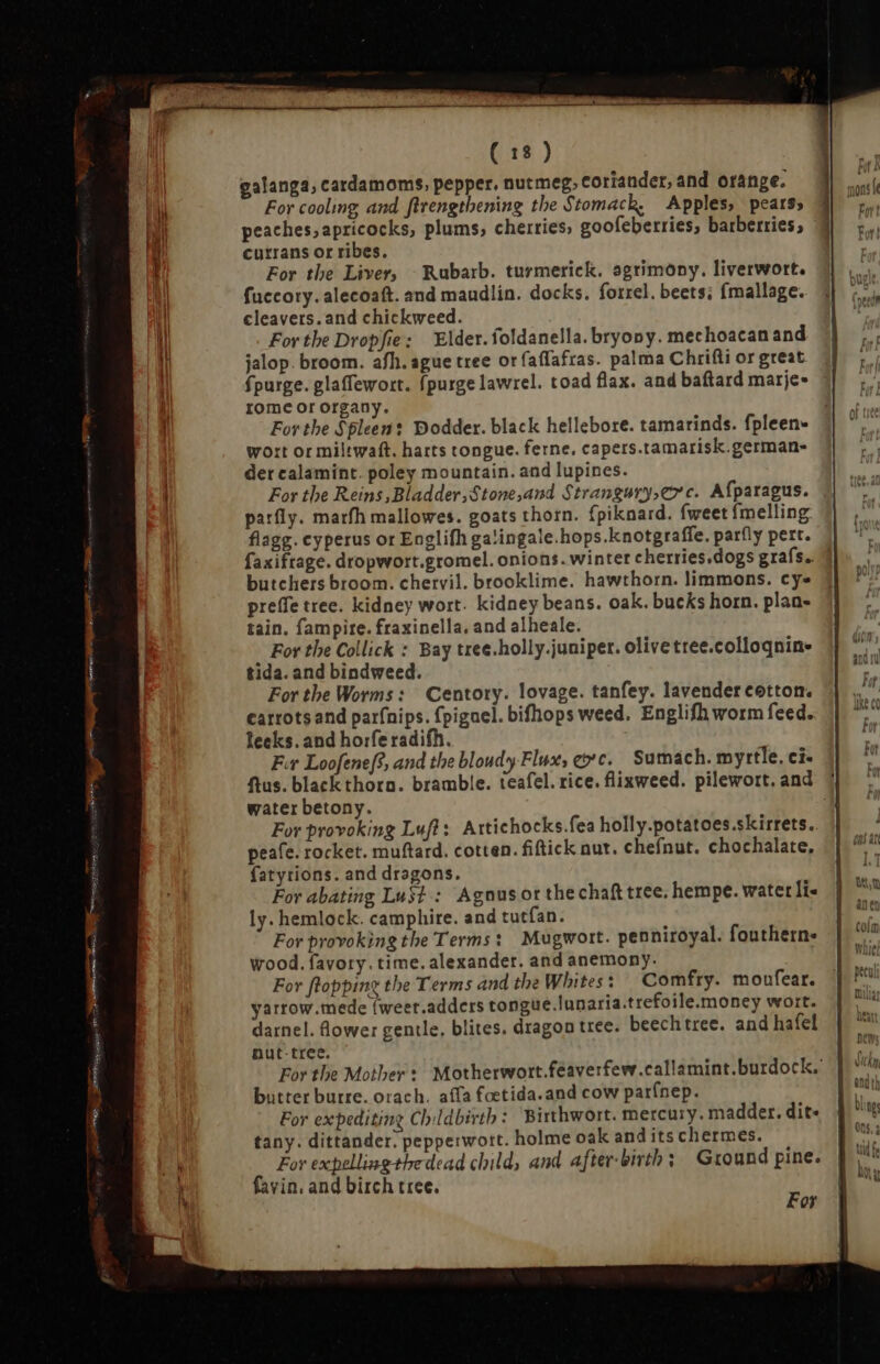 galanga, cardamoms, pepper. nutmeg, coriander, and orange. For cooling and flrengthening the Stomack, Apples, pears» peaches, apricocks, plums, cherries, goofeberries, barberries, f currans or ribes. For the Liver, ^ Rubarb. turmerick. agrimony. liverwort. fuccory. alecoaft. and maudlin. docks. forrel. beets; fmallage. cleavers. and chickweed. For the Dropfie: Elder. foldanella. bryony. mechoacan and jalop. broom. afh. ague tree or faflafras. palma Chrifli or great fpurge. glaffewort. {purge lawrel. toad flax. and baftard marje- rome or organy. For the Spleen: Dodder. black hellebore. tamarinds. fpleen- wort or miltwaft. harts tongue. ferne, capers.tamarisk.german- der calamint. poley mountain. and lupines. For the Reins ,Bladder,Stone,and Strangury,erc. Afparagus. parfly. marfh mallowes. goats thorn. fpiknard. fweet fmelling flagg. cyperus or Englifh ga'ingale.hops.knotgraffe, parfly pert. faxifrage. dropwort.gromel. onions. winter cherries.dogs grafs. butchers broom. chervil. brooklime. hawthorn. limmons. cy prefe tree. kidney wort. kidney beans. oak. bucks horn. plan- tain. fampire. fraxinella, and alheale. For the Collick : Bay tree.holly.juniper. olive tree.colloqnine tida. and bindweed. For the Worms: Centory. lovage. tanfey. lavender cotton. carrots and parfnips. fpigael. bifhops weed. Englifh worm feed. leeks. and horferadifh. Fır Loofenef, and the bloudy Flux, ec. Sumach. myrtle. ci. ftus. black thoro. bramble. teafel. rice. flixweed. pilewort.and 1 water betony. i For provoking Luft: Artichocks.fea holly.potatoes.skirrets. peafe. rocket. muftard. cotten. fiftick nut. chefnut. chochalate, fatyrions. and dragons. For abating Lust: Agnus or the chaf tree. hempe. water lis ly. hemlock. camphire. and tutfan. For provoking the Terms: Mugwort. penniroyal. fouthern. wood. favory. time. alexander. and anemony. For flopping the Terms and the Whites : Comfry. moufear. yarrow.mede (weet.adders tongue.lunaria.trefoile.money wort. darnel. lower gentle, blites. dragon tree. beechtree. and hafel nut-tree. For the Mother: Motherwort.feaverfew.callamint.burdock. butter burre. orach. affa foetida.and cow parínep. For expediting Childbirth: Birthwort. mercury. madder. dit- tany. dittander. pepperwort. holme oak and its chermes. For expellingthedead child, and after-birth; Ground pine. favin, and birch tree. ; oF