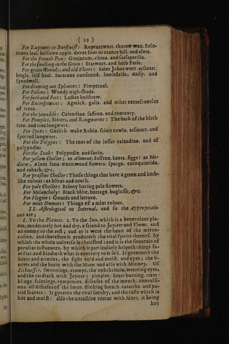 alate, ( 1») For Ruptures or Barfinef?: Rupturewort. thorow wax. Solo. mons feal. balfome apple. doves foot or cranes bill. and elme. For the French Pox: Guajacum, china. and farfaparilla. For the {welling inthe Groin: Starwort. and herb Paris. . For green Wounds, and old Vicers: Saint Johns wort. arfmart. bugle. felf heal. Saracens confound. loofeftrife, daify. aud fpeedwell. For drawing out Splinters: Pimpernel. For Fellons : Woody nigh:fhade. For furbated Feet; Ladies bedftraw. : For Excrefcewces: Agatick. galls. and other excrefcencies of trees. For the jaundife: Celendine. faffron. end centaury. : For Pimples, Tetters, and Ringworms : The bark of the birch tree. and tree lungwoit. For Spots: Garlick. wake Robin. friars cowle. arfmart. and {potted lungwort. For the Polypus : The root of the leffer celendine. and of poly podies For the Scab: Polypodie. and favin. For yellow Choller 5 as Aliment, Saffron. beets. figgs? as Me- dicine; Aloes. fene. wormwood flowers. fpurge. coloquintida, and rubarb, ec. For pra[fine Choller : Thofe things that have a green and herb» like colour ; as blites and orach. For pale Choller: Briony having pale flowers. For Melancholy: Black blite. borrage. bugloffe, ore. For Flegme: Gourds and lettuce. For mixt Humors: Things of a mixt colour. E ons are 5 I. To the Planets. 1. Tothe Sun, which is a benevolent pla- net, moderately hot and dry; a friend to Jupiter and Venus, and an enemy to the reft ; aud as it were the heart of the micro- cofme, and therefore it produceth the vital fpirits thereof, by which the whole univerfe is cherifhed : and ir is the fountain of peculiar influences, by which it particularly helpeth things fa- miliar,and hindreth what is contrary to it elf. It governeth the heart and arteries, the fight cold and moift, and eyes 5 the fi- news andthe brain withthe Moon and alfo with Mercury. Of Sickneffes, fwoonings, cramps, the ophthalmie, watering eyes, andthe cardiack with Jupiter; pimples. heart burning. trem blings. faintings.tympanies. difeafes of the mouth. convulfis ons. all difeafesof the heart, ftinking breath. catarrhs. and pu- trid feavers: It governs the vital faculty, and thetafte whichis hot and moift: alfo the attractive vertue with Mars, dans ROE L.—— I IE e Tor pcnc NU CN T Semen, Tamer M oe