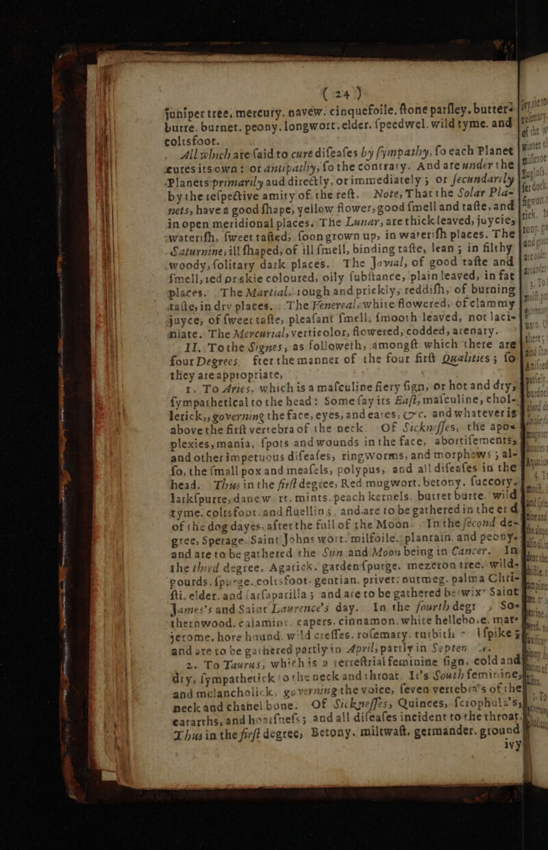 ee ness Ress e Ames — EE LA e ( 24) Eae juniper tree, mereury. navew. cinquefoile. fone parfley. butters |i) burre. burnet. peony. longwort. elder. fpeedwel. wild tyme. and ji! coltsfoot. gf nt Allwluch are (aid to cure difeafes by (ympathy, fo each Planet E cures itsown : ot antipathy, fo the contrary. And areunderthe|® Planets primarily aud directly, ot immediately ; or fecandaril hi by the refpeétive amity of the reft. Note, That the Solar Pla- [fero nets, have a good fhape, yellow flower, good (mell and tae, and y di in open meridional places. The Lunar, are thick leaved, juycies ape watenfh, fweettafted, foongrown up, in warerifh places. The Saturninesill fhaped; of ill fmell, binding tafte, lean ; in filthy woody, folitary dark places. The Joval, of good tafte and fmell;1ed prskie coloured, oily fubftance, plain leaved, in fat places. The Martial, rough and prickly; reddifh, of burning tate, in drv places.: The Venereal; white flowered, of clammy | juyce; of {weer tafte, pleafant fmell, {mooth leaved, not laci- niate. The Mercurial, verticolor, lowered, codded, arenary. 1I. Tothe Signes, as folioweth, amongft which there are four Degrees. fterthe manner of the four firt Qualities; {0 they areappropriate, r. To Aries, which is a mafculine fiery fign, or hot and dry; fympathetical to the head: Some fay its Eaft, mafculine, chol- lerick,, governing the face, eyes; and eares; exc. and whateveris abovethe fitt vertebraof the neck. Of. Sickneffes, the apos 377 plexies, mania, fpots and wounds inthe face, abortifementss * ' and other impetuous difeafes, ring worms, and morphews ; al- fo, the (mall pox and meafels, polypus, and a!! difeafes in the ff | head. Thus inthe firfl degiee; Red mugwort. betony. fuecory. — os &amp; 95 0 oof t3 Ss as T r3 5 = = — S Poe larkfpurre;danew. rt. mints. peach kernels. buttet burte. wild I^ tyme. coltsfoot. and fluellin; andare to begatheredin theerd E , ingi t of the dog dayés, afterthe full of the Moon. In the fécond de- 1. gree, Sperage. Saint Johns wort. milfoile. plantain. and peony | and ate to be gathered the Sun and Moon being in Cancer. Img the third degree, Agarick. garden{purge. mezeron tree. wild= E... gourds. {purge..coltsfoot- gentian. privet: nutmeg. palma Chri- fti. elder. and (aifaparilla ; andare to be gathered berwix* Saint] via James’s and Saint Lawrence's day. In the fourthdegr , So= E thernwood. calamint. capers. cinnamon. white hellebo.e. mat jerome, hore hound. wld creffes. ro(emary. turbith - Vfpikeg and are to be gathered partly io April, partly in Septen r. 2. To Taurus, whithis a terreftrial feminine fign, cold aad dry, fympathetick othe neck andthroat. It's South feminine; and melancholick, governing the voice, fevea vertebia’s of they neckandchanel bone. Of Sickneffes, Quinces, fciophuls'sy] p cararrhs, and hoaifnefs ; and all difeafes incident to the throat. M Thus in the firfi degree, Betony. miltwaft, germander. ground | E ivy} $ WER