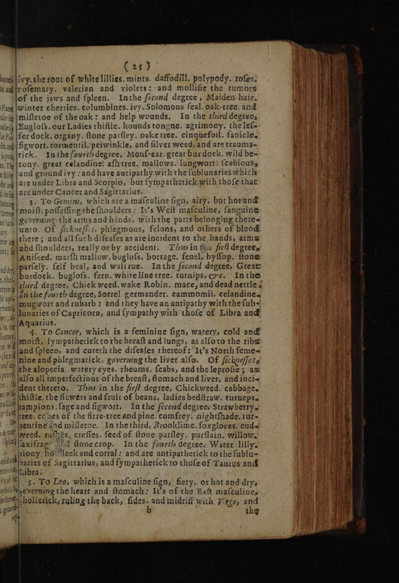 uta Livy. the toot of whitelillies. mints. daffodill. polypody. rofes: ian’ {rofemary. valerian and violets: and mollifie the tumors lof the jaws and fpleen. Inthe fecond degree, Maiden- hair. Ung [inter cherries. columbines. ivy. Solomons .-feal. oak-tree. and rig |mifletoe of the oak: and help wounds. In the third degrees tl], |Euglofs. our Ladies thiftle. hounds tongue. agrimony. the lefa mP |fer dock, organy. ftone parfley. oake tree. cinquefoil. fanicle. lea |figwort. tormentil perwinkle, and filver weed, and are trauma- üyig|tick. Yuthefourtb degree, Mouf-ear. great bar dock. wild bee «Te | tony. great celandine: afhtree. mallows. lungwort: (cabiouss Tilly fand ground ivy : and have antipathy with the fublunaries whicle fe ng [ave under Libra and Scorpio, but fympathetick with thofe that |ifg|are under Cancer and Sagittarias. —— à 3. To Gemini, which area mafculine fign, airy, but horand * | moift; poffeffing thefhoulders: It's Weft mafculine, fanguine governing thé arms and hinds, withthe parts belonging there&lt; unto. Of fickue/s:s, phlegmons, felons, and others of blood there; and all fuch difeafes as areincident to the hands, arms and fhoulders, really orby accident. Thumin the firh degrees Anifeed. marfh mallow. buglofs. borrage. fenci. hyffop. ftone parfely. felf heal, and walirue. Inthe fecond degree, Great burdock. buglofs. fern. white line tree. turnips; evc. Inthe third degree, Chick weed. wake Robin. mace, and dead nettle 7 inthe fourth degree, Sorrel germander. cammomil. celandine4 mugwort and rubarb : and they have an antipathy with the fub~ lunaries of Capricorn, and fympathy with thofe of Libra and Aquarius. 4. To Cancer, which is a feminine fign, watery, cold and vil oif Íympathetick to the breaft and lungs, as alfoto the ribs ^ Aland fpleen, and cureth the difeafes thereof: It's North feme= i nine and phlegmatick, governing the liver alfo. Of /ickueffess M the alopecia. watery eyes. rheums. feabs, andtheleprofie; as alfo all imperfections of the breaft, Romach and liver, and inci« tt; Mgent thereto. Thus in the fir? degree, Chickweed. cabbage. - vit thi&amp;le. the flowéts and fruit of beans, ladies bedftraw. turneps. nU rampions:fageand figwort. Inthe fécond degrees Strawberry tree. cc aes of the firre-treeand pine. comfrey. nightfhade. tur- pentiné and mifletoe. In thethird, Brooklime. foxgloves. cud&lt; m weed. rufhés. creffes. feed of Rone parfley. purflain. willow. DMTaxifrag~ 208 ftenecrop. Inthe fourth degree, Water lilly. jiony. her Ieek and corral: and are antipathetick to thefublu- aaries of Sagittarius, and fympathetick to thofeof Taurus and Libra: UR| s. To Leo, whichis a mafculine figa; fiery, or hot and dry, opnu' sp orvernzng the heart and Romach: It’s of the Eat mafculine, kits: hollerick, ruling the back, fides. and midriff with Virgo, and p b thg | i} nd drys a chols teverig it apos meni y: ; ale in the (ucore ED peonje — € = ETT onnan y ya ceu i a Mon gene o i a m - Du Por ——— Me — mm Moe Š