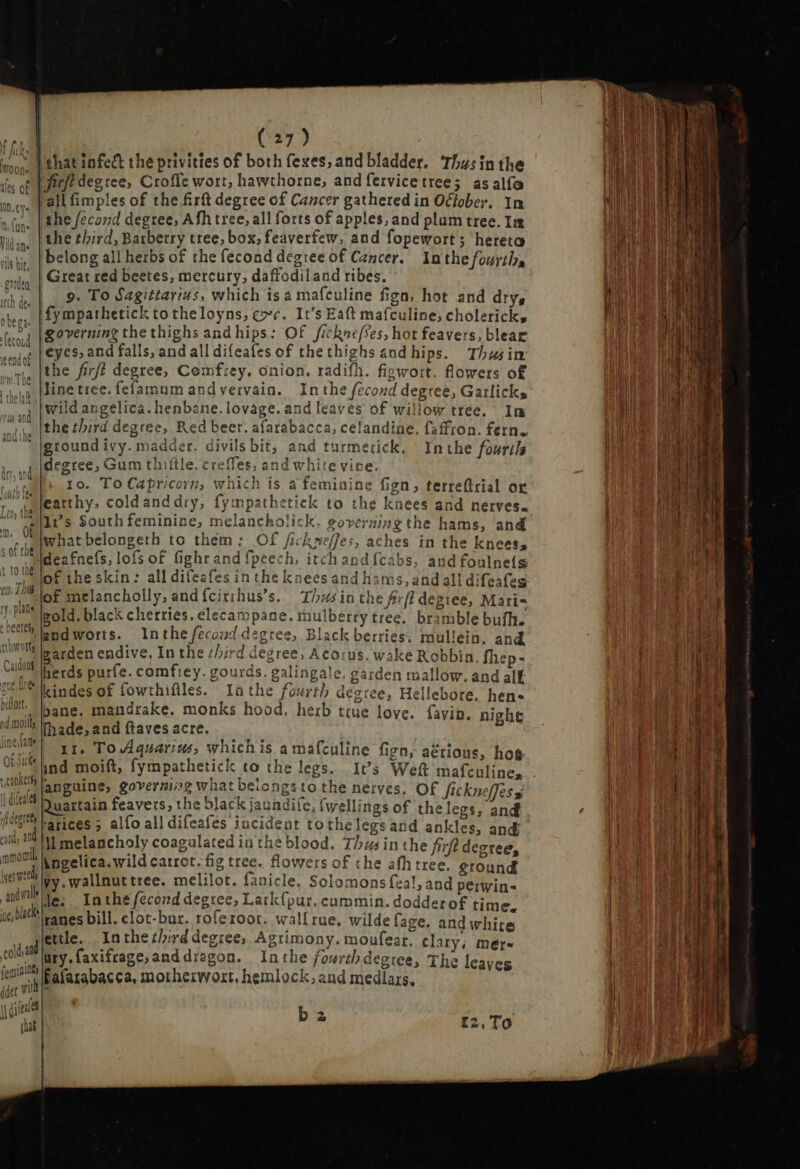  J'ehat infect the privities of both fexes; and bladder. Thu: inthe irt degtee, Croffe wort, hawthorne, and fervicetree; as alfa ‘all fimples of the firk degree of Cancer gathered in Oclober, In the /econd degree, Afh tree, all forts of apples, and plum tree. In the third, Barberry tree, box, feaverfew, and fopewort; hereto belong all herbs of the fecond degree of Cancer. Inthe fourths Great red beetes, mercury, daffodiland ribes. 9. To Sagittarius, which isa mafculine fign, hot and dry, fympathetick to theloyns, coe. It's Eaft mafculine, cholerick, governing the thighs and hips: Of /ickne/ses, hot feavers, blear eyes, and falls, and all difeafes of the thighs and hips. Thusim the firf? degree, Comfrey, onion. radifh. figwort. flowers of line tree. fefamum andvervain. In the fecond degree, Garlicks wild angelica. henbane. lovage. and leaves of willow tree. Im the third degree, Red beer. afarabacca, celandine. faffron. fern. ground ivy. madder. divils bit, and turmerick. Inthe fourtls degree, Gum thiftle. creffes, and white vine. a ni 1o. To Capricorn, which is a feminine fign, terreftrial or Jonin ies r ^ etirlz +1 ta , « featthy, coldanddry, fympathetick to the knees and nerves. uil a «Ne ; . à Irs South feminine, melancholick, governing the hams, and what belongeth to them: Of fickseffes, aches in the knees, deafnefs, lofs of fighrand fpeech, itch and{cabs, and foulnels of the skin: all difeafes in the knees and hams, and all difeafeg of melancholly, and {cirshus’s. Thusin the frfi degree, Maris gold. black cherries. elecampane. mulberry tree. bramble bufh. andworts. Inthe fecoud. degree, Black berries. mullein, and garden endive, In the chird degree, Acorus. wake Robbin, fhep- herds purfe. comfrey. gourds. galingale. garden mallow. and alf kindes of fowthifiles. Inthe fourth degree, Hellebore. hen- ul bane. mandrake. monks hood. herb true love. avin. nighe {molly fhade,and faves acre. Au 1r, To Aquarius, which is a mafculine fign, aétious, hog ind moift, fympathetick to the legs. It’s Weft mafe ulines t 10 Lig rthwotty Carduus Quartain feavers, the black jaundife, (wellings of the legs, and rarices 5 alfo all difeafes incident tothelegsand ankles, and I as nd Ml melancholy coagulated in the blood. Thus in the fif? degree, mmonil Angelica. wild carrot. fig tree. flowers of the afh tree, ground rene vy.wallnuttree. melilot. fanicle. Solomons feal, and perwin- axi A. In thé fecond degree, Lark{pur. cummin. dodderof time. ie bith panes bill. clot-bur. roferoot. wallrue. wilde face. and whi r Ti ; S iwhite ; jiette. Inthe third degree, Agrimony. moufear. clary; mër- colat üry.faxifrage,anddragon. Inthe foørth degree, The leaves fin E afarabacca, motherwort, hemlock, and medlars, ar vit b 2 I2, To = O1 TTUTUEcONICtUe unm. Ue ee Pede Saree = ~ o — * Sa —