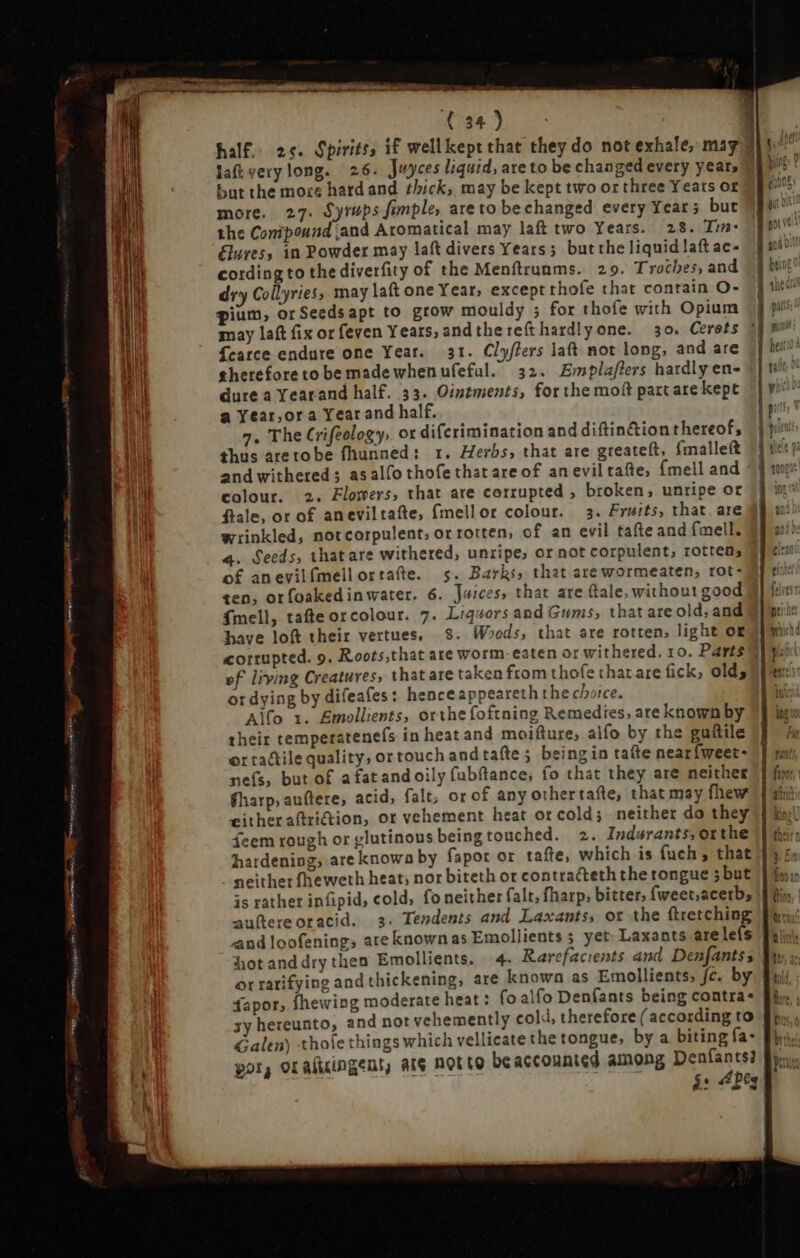 half. 2c. Spirits; if wellkept that they do not exhale, mag 2 T laftverylong. 26. Juyces liquid, are to be changed every year, 95 0 ? but the mots hardand thick, may be kept two or three Years or more. 27. Syrups fimple, are to be changed every Year ; but the Conipound and Aromatical may laft two Years. 28. Tin- Elures, in Powder may laft divers Years; butthe liquid laft ac- cording to the diverfity of the Menftruams. 29. Troches, and dry Collyries, may laft one Year, except thofe that contain O- gium, orSeedsapt to grow mouldy ; for thofe with Opium may lat fix orfeven Years, and thereíthardlyone. 30. Cerets Tearce endure one Year. 31. Clyflers lat not long, and are therefore to be made when ufefal. 32. Emplaflers hardly en- dure a Yearand half. 33. Ointments, for the mof part are kept a Year,ora Year and half. 7. The Crifeology, or difcrimination and diftin&amp;ion thereof, thus aretobe fhunned: 1. Herbs, that are greateft, {mallet and withered; asalfothofethatareof an evil tafe, {mell and colour. 2. Flowers, that are corrupted , broken, unripe or fale, or of aneviltafte, {mellor colour. 3. Fruits, that are wrinkled, notcorpulent, or rotten, of an evil tafteand fmell. 4. Seeds, thatare withered, unripe, or not corpulent, rotten; of anevilfmellortafte. 5. Barks, that arewormeaten, rot- ten, orfoakedinwater. 6. Juices, that are (tale, without good fmell, tate orcolour. 7. Liqvors and Gums, that are old, and have loft their vertues, 8. Woods, that are rotten, light og corrupted. 9. Roots,that ate worm. eaten or withered. 10. Parts] ef living Creatures, that are taken from thofe that are fick, old; or dying by difeafes : henceappeareth the choice. Alfo 1. £mollients, orthe foftning Remedies, are known by their temperatenefs in heat and moifture; alfo by the guitile or tactile quality, or touch and take; beingin tafte nearfweet- nefs, but of afatandoily fubftance, fo that they are neither gharp,auftere, acid, falt, or of any othertafte, that may fhew eitheraftri&amp;ion, or vehement heat or cold; neither do they feem rough or glutinous being touched. 2. Indwrants,orthe hardening, are known by fapor or tate, which is fuch, that neither fheweth heat; nor biteth ot contracteth the tongue 5but is rather infipid, cold; fo neither falt, fharp, bitter; fweet;acetb; auftereoracid. 3. Tendents and Laxants, or the ftretching and loofening; are knownas Emollients 3 yet Laxants are leís hotanddry then Emollients. 4. Rarefacients and Denfantss or ratifying and thickening, are known as Emollients, fc. by fapor, fhewing moderate heat: fo alfo Denfants being contra- xy hereunto, and not vehemently cold, therefore ( according to Galen) thole things which vellicate the tongue, by a biting fa- por, oraltcingent, aie Botte be accounted among Denfants? i. i: “Pty  —-— mus aser. zo 3 z — - $ * > da] E E T LI L3 = ` = = — IS € mi E ^ - z » T9 > = - ra c» c 2 L1 oa ^A E — E t. 3 S 3 — ,5 - > c PUE = 1 > = > &amp; 3 4 x < E z RB c x13 I os = = = sm PER F eO 5 e à € 2E 3 ; - - c i , : Un fM, m. 5| n» es EI. LI D 3 + F e om NN IOOET ERR, BARON pear