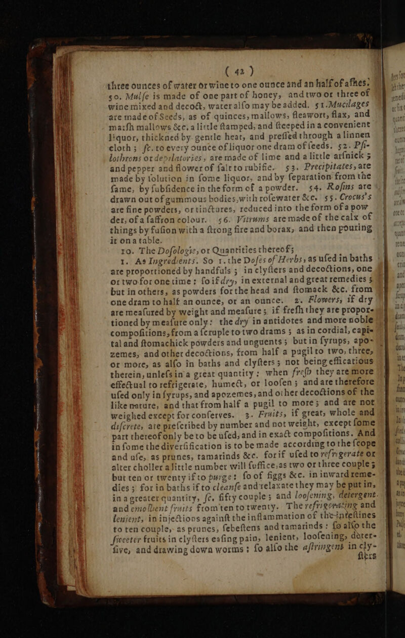 um mm easag eme e NOEL Res n ( 42 ) three ounces of water or wine to one ounce and an half of afhes. co. Mulfe is made of one part of honey, andtwoor three of wine mixed and decoét, water alfo may beadded. $1.Mucilages are made of Seeds, as of quinces, mailows, fleawort, flax, and ma:fh mallows &amp;c.a little Qamped, and (tceped in a convenient liquor, thickned by gentle heat, and preffed through a linnen cloth; fe. to every ounce of liquor one dram of feeds. 52. Pfi- lothrons ot de»ilatories, are made of lime and alittle arfnick 5 and pepper and flowerof falttorubifie. 53. Precipitates, ate made by tolution in fome liquor, and by feparation from the fame, by fubfidenceintheform of a powder. 54. Rofins are drawn out ofgummous bodies,with rofewater &amp;c. 55. Crocus’s are fine powders, ortinctares, reduced into the form ofa pow der, ofafaffroncolour. 56. Vitrams are made of the calx of things by fufion with a ftrong fire and borax, and then pouring it ona table. ro. The Dofologic, ot Quantities thereof; 1. As Ingredients. So 1. the Dofes of Herbs, as ufed in baths are proportioned by handfuls ; inclyíters and decoctions, one ortwoforonetime: foifdry, inexternal and great remedies 5 but in others, as powders forthe head and ftomack &amp;c. from one dram to half an ounce, or an ounce. 2. Flowers, if dry are meafured by weight and meafure;, if frefh they are propor- tioned by meafute only: the dry in antidotes and more noble compofitions, froma fcruple totwo drams ; asin cordial, capi- tal and ftomachick powders and unguents; butin fyrups, apo- zemes, and other deco&amp;ions, from half a pugilto two, three, or more, as alfo in baths and clyfters; not being efficatious therein, unlefsina great quantity: when fre(b they are more effectual to refrigerate, hume&amp;, or loofen ; and are therefore ufed only in fyrups, and apozemes, and other deco&amp;tions of the like nature, and that from half a pugil to more; and are not weighedexceptforconferves. 3. Fruits, if great; whole and difcrete, ate prefcribed by number and not weight, except fome part thereof only be to be ufed, and in exa&amp; compofitions. And in fome the diverfification is to be made according to the {cope and afe, as prunes, tamarinds &amp;c. forif ufed to refrigerate or alter choller a little number will fuffice.as two or three couple; but ten or twenty ifto purge: foof figgs &amp;c. in inward reme- dies ; for in baths if to cleanfe and relaxate they may be putin, in agreater quantity, fc, fifty couple; and loofening, detergent. and emolbent fruits from ten to twenty. The refrigeesting and lenient, in inje&amp;ions againft the inflammation of theinteftines to ten couple, as prunes, febeftens and tamarinds : fo allo the five, and drawing down worms ; fo alfo the affringens in cly- fibrs
