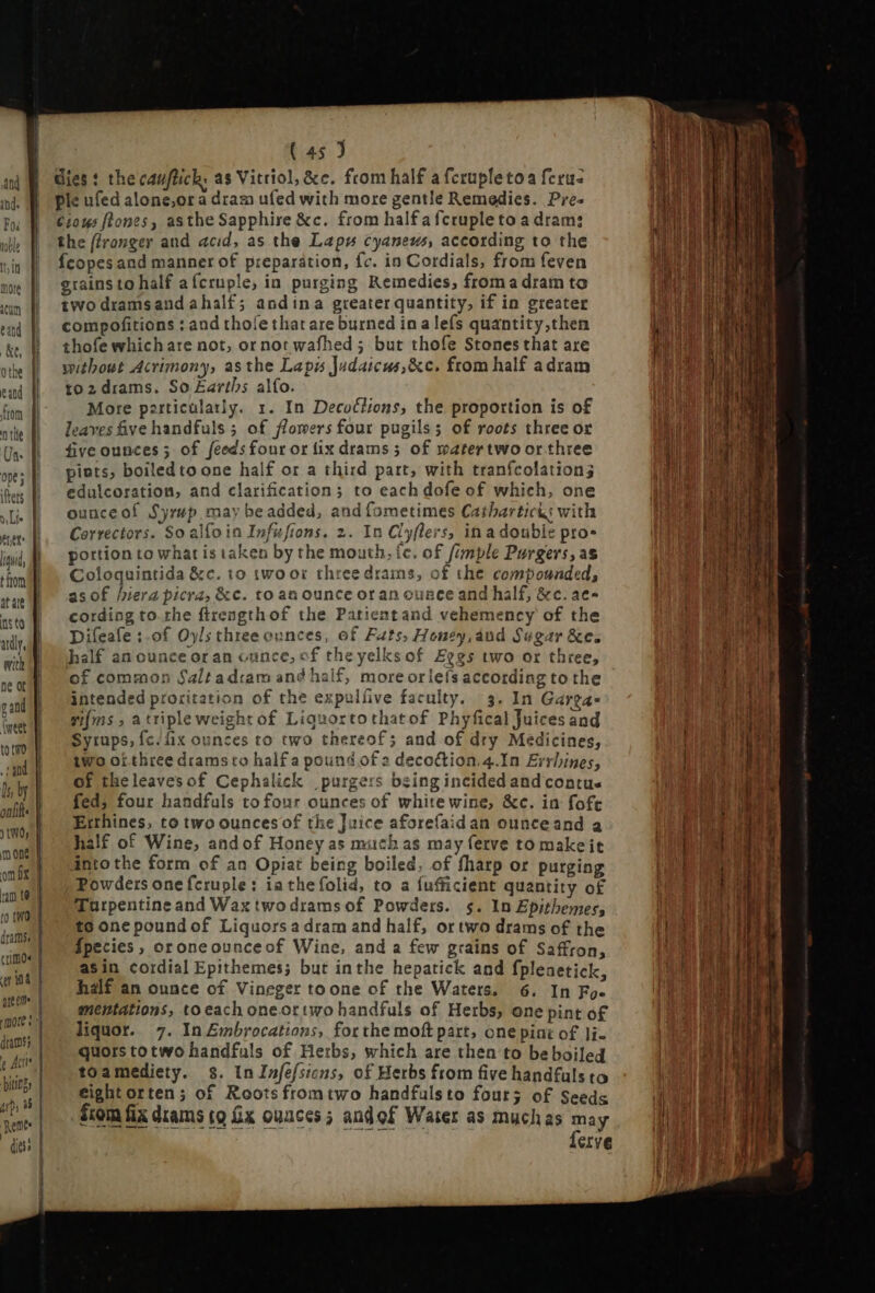 fret lid, at ale ns to with ne ot gand (weet to tmo sand ls by crime | Ate an innt pung | up 9$ | Renee dies | ( 45 J dies: the cauftich, as Vitriol; &e. from half a fcrupletoa ferus ple ufed alone,or a dram ufed with more gentle Remedies. Pres £201 ftones, asthe Sapphire &c. from half a fcruple to a dram: the (/ronger and acid, as the Laps cyaneus, according to the Ícopes and manner of preparation, fc. in Cordials, from feven grains to half afcruple, in purging Remedies, from a dram to two dramsandahalf; andina greater quantity, if in greater compofitions : and thole that are burned ina lefs quantity,then thofe which are not, or not wafhed ; but thofe Stones that are without Acrimony, asthe Lapis Judaicus,&c. from half adram to2drams. So Earths alfo. More particularly. 1. In Decuélions, the proportion is of leaves five handfuls ; of flowers four pugils; of roots three or five ounces; of feeds four or fix drams; of matertwo or three pists, boiled to one half or a third part, with tranfcolation; edulcoration, and clarification; to each dofe of which, one ouuceofí Syrup may be added, and fometimes Catharticis with Correctors. So alfo ia Infusions. 2. In Cly(lers, inadouble pros portion to what is taken by the mouth. íc. of fimple Purgers, as Coloquintida &c. to wwoor three drams, of the compounded, asof hiera picra, &c. to an ounce or an ouace and half, &c. aec- cording to. rhe ftrength of the Patientand vehemency of the Difeafe :.of Oyls three ounces, of Fats; Honey, áud Sugar &c. half an ounce oran ounce; cf theyelksof Eegs two or three, of common Saltad:am and half, more orlefs according to the intended proritation of the expulfive faculty. 3. In Garga- vifms a triple weight of Liquortothatof Phyfical Juices and Syrups, fc. fix ounces to two thereof; and of dry Medicines, two oi three dramsto half a pound of 2 decoftion.4.In Errbines, of theleavesof Cephalick purgers being incided and contu« fed, four handfuls tofour ounces of white wine, &c. in fofe Erthines, to two ounces of the Juice aforefaidan ounceand a half of Wine, and of Honey as much as may ferve to makeit into the form of an Opiat being boiled, of fharp or purging Powders onefcruple: ia the folid, to a fufficient quantity o£ Turpentine and Wax twodrams of Powders. $. In Epitbemes; to one pound of Liquors a dram and half, or two drams of the fpecies , oroneounceof Wine, and a few grains of Saffron, asin cordial Epithemes; but inthe hepatick and fplenetick half an ounce of Vineger to one of the Waters. 6. In Fo. eightorten; of Roots fromtwo handfulsto four; of Seeds from fix drams to Gx ounces ; andof Water as muchas may ferve ee One : p E > seein wee. I. -