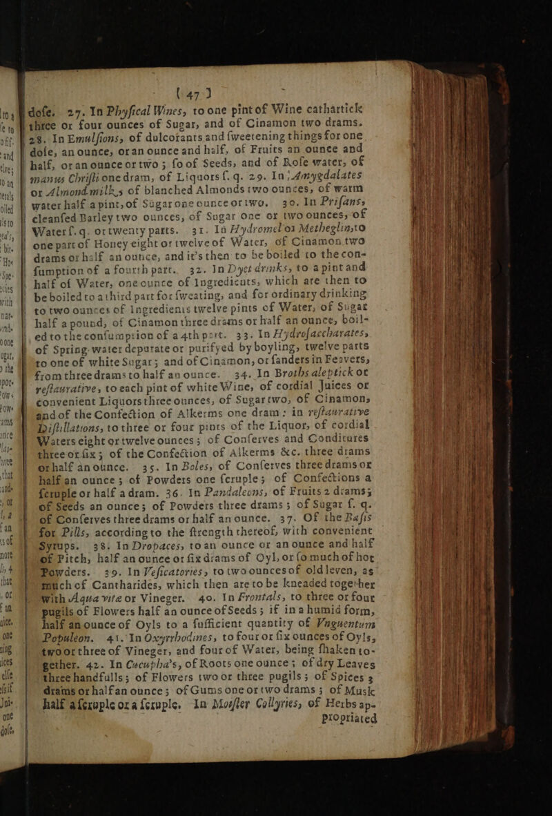 owe | | | | | LH | | ! | | three or four ounces of Sugar, and of Cinamon two drams. 23. InEmulfions, of dulcotants and (weetening things for one dole, an ounce, oran ounce and half, of Fruits an ounce and half, oranounceortwo ; foof Seeds, and of Rofe water, of manus Chrifli one dram, of Liquors f.q. 29. In; 4mygdalates or Almond milk s of blanched Almonds two ounces, of warm water half apint,of Ságaroneounceoriwo, 30. In Prifans, cleanfed Barley two ounces, of Sugar One or two ounces; of Waterf.q. ortwenty parts. 31. In Hydromelon Metheglin,to one pattof Honey eight ortwelve of Water, of Cinamon twa drams or half an ounce, and it’s then to be boiled to the con- fumption of a fourth pare. 32. In Dyet drinks, to apintand half of Water, oneounce of Ingredicats, which are then to be boiled to a third part for {weating, and for ordinary drinking to two ounces of Ingredients twelve pints of Water, of Sugar half a pound, of Cinamon three drams or half an ounce, boil- edtotheconfumption of a4thpert. 33. In Hydrofaecharates; of Spring water deparateor purifyed by boyling, twelve parts to one of white Sugar; and of Cinamon, or fanders in Feavers, from three drams to half an ounc 34. In Broths aleptick or refiaurative, to each pint of white Wine, of cordial Juices or convenient Liquors thtee ounces, of Sugartwo, of Cinamon, andof the Confe&ion of Alkerms one dram: in reffaurative Difiillations, to three or four pints of the Liquor, of cordial Waters eight ortwelve ounces; of Conferves and Conditures three or ix; of the Confection of Alkerms &c. three drams orhalf anounce. 35. In Boles, of Conferves three dramsor half an ounce; of Powders one fcruple; of Confections a feruple or half a dram. 36. In Pandaleons, of Fruits 2 drams; of Seeds an ounce; of Powders three drams ; of Sugar f. q. of Con(erves three drams or half an ounce. 37. Of the Rafis for Pills, accordingto the ftrength thereof, with convenient Syrups. 38. In Dropaces, toan ounce or an ounce and half of Pitch, half an ounce ot fixdramsof OyL or(o muchof hot Powders. 29. In Veficatories, to two ouncesof oldleven, ag muchof Cantharides, which then areto be kneaded together With Agua vite or Vineger. 40. In Frontals, to three or four pugils of Flowers half an ounce of Seeds; if ina humid form, half an ounce of Oyls to a fufficient quantity of Vaguentum Populeon. 41. Yn Oxyrrbodines, to four or fix ounces of Oyls, twoorthree of Vineger, and four of Water, being fhakento- gether. 42. In Cecupba's, of Roots one ounce ; of dry Leaves three handfulls; of Flowers two or three pugils ; of Spices 3 drams or halfan ounce; of Gumsoneortwo drams ; of Musk half afcxuple ora {cruple, In Mosler Collyries, of Herbs ap- Propriated