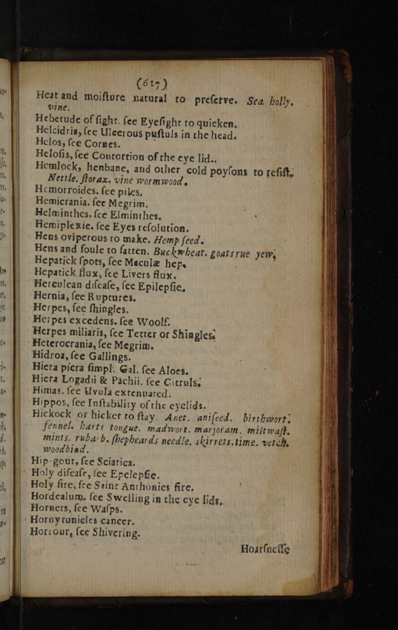 Heat and moiflore natural to prefetve. Sea. holly, Mine. Hebetude of fight. fee Eyefight to quicken. Helcidria, fee Uleerous puftuls in the head, Helos, fee Cornes. Helofis, fee Contortion of the eye lid.. Hemlock, henbane, and other cold poyfons to refift, Nettle, florax. vine wormwood, Hcmorroides. fce piles, Hemictania. (ee Megrim. Helminthes. fce Elminthes, Hemiplexie. fee Eyes refolution. Hens oviperous to make. Hemp feed. Hens and foule to fatten. Buckwheat. goatsrue yew, Hepatick fpots, fee Meculz heps . Hepatick flux, fee Livers fux. Herevlean difeafe, fee Epilepfie, Hernia, fee Ruptures. Herpes, fee fhingles. Herpes excedens. fee Woolf, Herpes miliaris, (ce Terter or Shingles, Heterocrania, fee Megrim. Hidroa, fee Gallings. Hiera picra fimpl. Gal. fee Aloes. Hiera Logadii &amp; Pachii. (ee Citruls; Himas. fee Uvula extennated. Hippos, fee Inftability of the eyelids. i Hickock or hicket to ftay. Anet. anifeed. birtbworti fennel. barts tongue. madwort. marjoram. miltwaft, mints. rubab. fhepheards needle. skirrets. time. vetch, woodbind, Hip- gout, fce Sciatica. Holy difeafe, tee Erelepfie. Holy fire, fee Saint Anthonies fire. Hordealum. fee Swelling in the eye lids, Hornets, fee Wafps. Horny tunicles cancer. Horiour, fee Shivering. Hoarfnefle