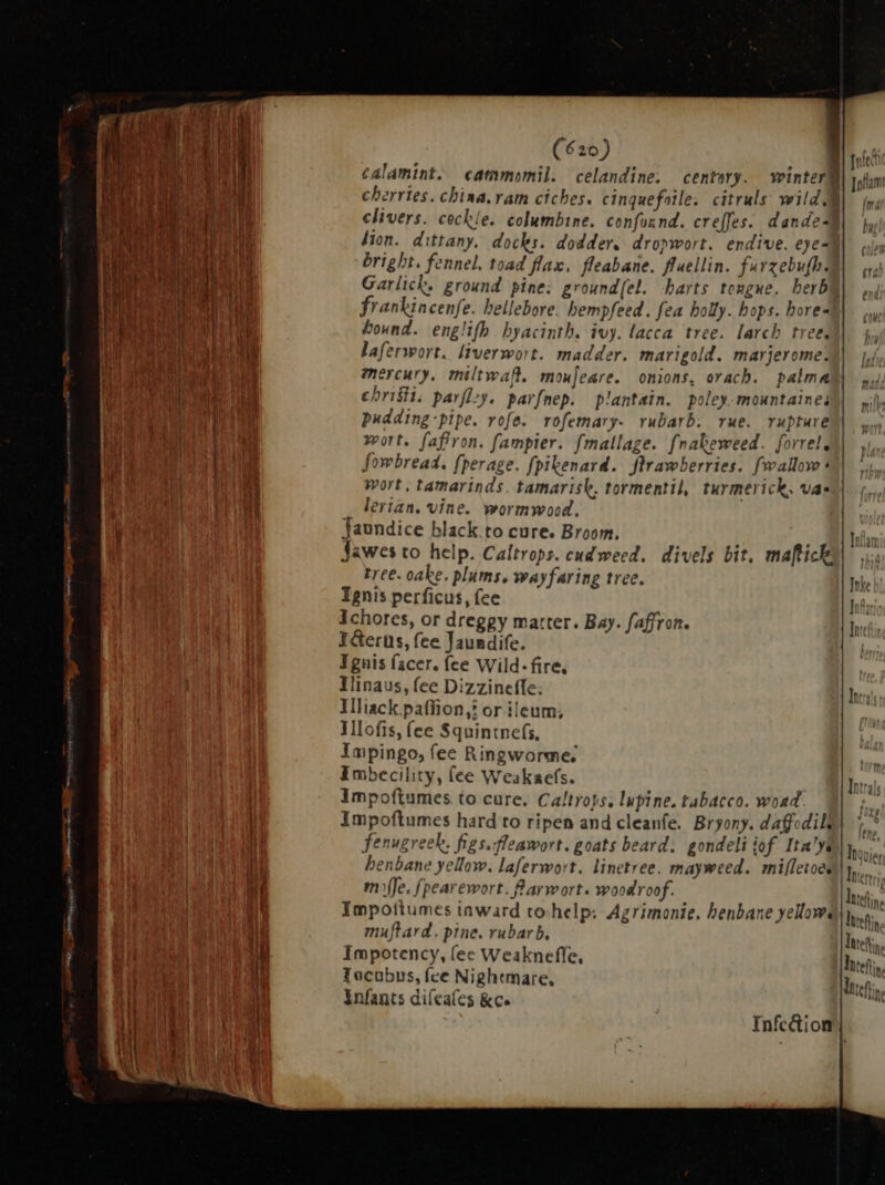 emus rcx e I mtm ri ee ee (620) A) ¢alamint. cammomil. celandine. centery. winteri ]oflam: cherries. china. ram ciches. cinguefotle. citruls wild |. iv; clivers. cockle. columbine. confound. creffes. dande i, lion. dittany. docks. dodder; dropwort. endive. eye- n bright. fennel, toad flax. fleabane. fluellin. farzebufbal| oy, Garlick, ground pine: ground(el. harts tongue. berba frankincenfe. hellebore hempfeed. fea holly. hops. hore hound. englifh hyacinth. ivy. lacca tree. larch tree laferwort. liverwort. madder. marigold. marjerome: i| |, mercury. miltwaf. moujeare. onions, orach. palma s; christ. parflzy. parfnep. plantain. poley-mountaines)| iih pudding -pipe. rofe. rofemary- rubarb. rue. rupture yy wort. fafiron. fampier. fmallage. fnabeweed. forrele | , fowbread. fperage. fpikenard. flrawberries. fwallove ^| Wort, tamarinds. tamarisk, tormentil, turmerick, vas lerian. vine. wormwood, nec Jaundice black to cure. Broom. . AMI afin jJawes to help. Caltrops. cud weed. divels bit, mafticky| i tree. oake, plums. wayfaring tree. Inke Ignis perficus, fee Inf Ichores, or dreggy matter. Bay. faffron. In I&amp;erns, fee Jaundife. Ignis facer. (ce Wild-fire, Iinaus, fee Dizzineffe; lt; Illiack.paffion,? or ileum; Ilofis, fee Squintnefs, | Impingo, fee Ringworme; Imbecility, fee Weakaefs. Impoftumes to cure. Caltroys, lupine, tabacco. woad. Impoftumes hard to ripen and cleanfe. Bryony. daff: dili ^ fenugreek, figs. fleawort. goats beard. gondeli tof Ita JV nos; henbane yellow. laferwort. linetree. mayweed. mifletoes E. m Je. fpearewort. Rarwort. woodroof. TAN; NA N ; » . A. MIA Impoitumes tnward to. help. Agrimonie, henbane yellows latefin muftard. pine. rubarb, Inte Impotency, (ec Weaknefle, Tocubus, fee Nightmare, infants difeales &amp;c. Infc&amp;ion |