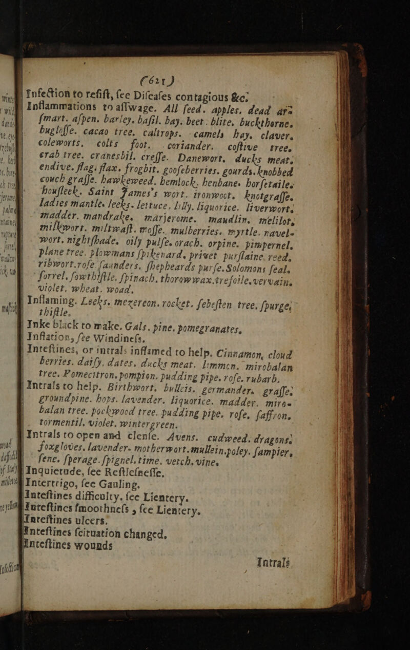 r | fmart. afpen. barley. bafil. bay. beet . blite, buckthorne. | bugle. cacao tree, caltrops. -camels bay. claver. | coleworts, colts foot. . coriander. coftive tree. | rab tree. cranesbil, creffe. Danewort. ducks meat. | endive. flag. flax. frogbit. goofeberries. gourds. knobbed | couch graffe. hawkeweed. hemlock. henbane, borfetailes houfleek. Saint Fames’s wort. ironwoct. knotgraffe. ladies mantle. leeks. lettuce, Lilly, liquorice. liverwort, madder., mandrake, marjerome. maudlin, melilot, milkwort. miltwaft. mofe. mulberries. myrtle. navele wort, nightfbade. oily pulfe. orach. orpine. pimpernel, plane tree. plawmans fpikenard. privet purflaine. reed, ribwort.rofe faunders. fhepheards purfe. Solomons feal. forrel. fowthiftle. fpinach. thorowwax ty efotle.vervain. | violet. wheat. woad, | Inflaming. Leeks, mezereon. rocket. febeften tree. purge, thiftle. : | Inke black to make. Gals. pine. pomegranates, | Inflation, fte Windinefs. | Inteftines, or intrals inflamed to help. Cinnamon, cloud berries. daify. dates, ducks meat. limmen. mirobalan tree. Pomecitron. pompion. pudding pipe. rofe. rubarb. | Intrals to help. Birthwort. bullets. germander. graffe: | groundpine. hops. lavender. liquorice. madder. mire balan tree. pockwood tree, pudding pipe. rofe, faffron. |- tormentil, violet. wintergreen. | Intrals to open and cleníe. Avens. cudweed. dragons. | foxgloves. lavender. mother wort.mullein.poley. fampier, fene. fperage. fpignel. time. vetch. vine, Jl Inquietude, fec Reftlefneffe. |Intertrigo, fee Gauling. Inteftines difficulty. fee Lientery. Huteflines fmoothnefs , fce Lientery. nteftines ulcers. Wnteftines fcituation changed, Wnteflines wounds Intrals