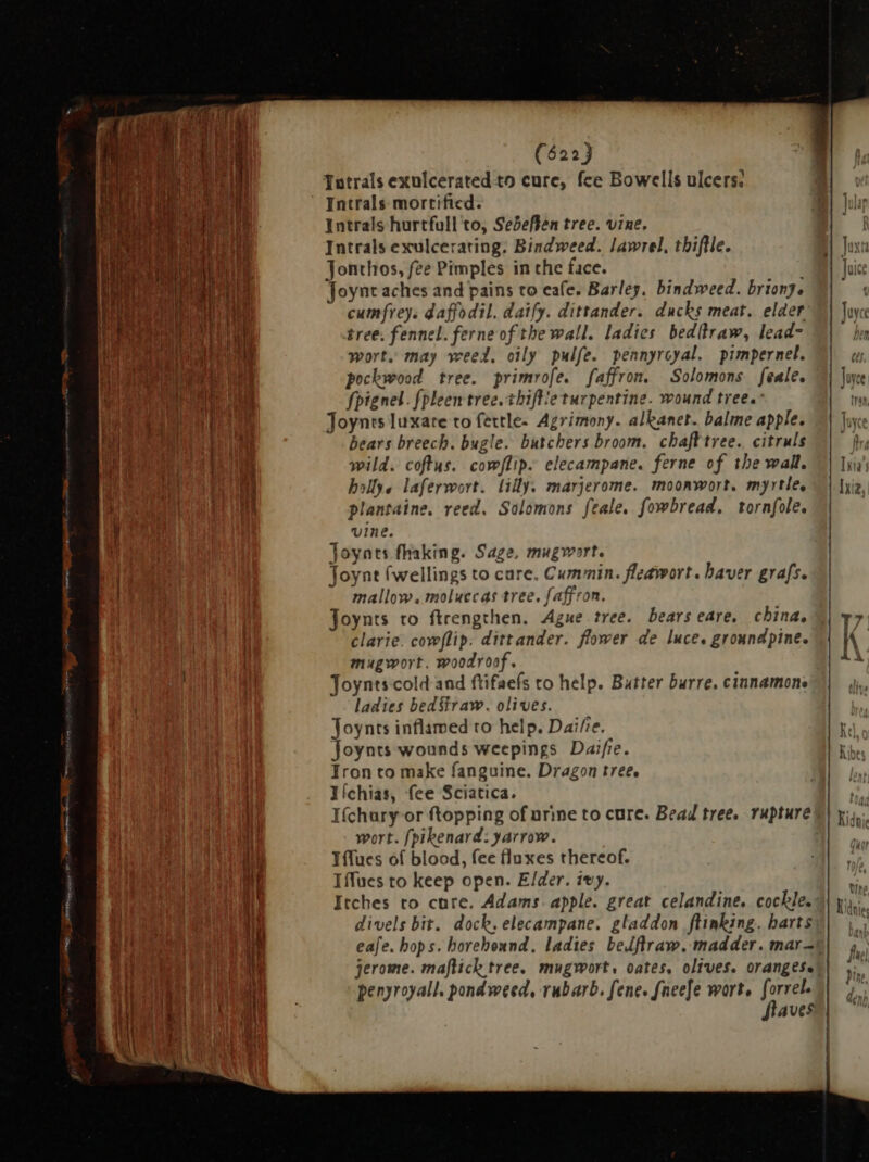 Totrals exuiceratedto cure, fee Bowells ulcers: Intrals mortified. Intrals hurtfull to, Sebeflen tree. vine, Intrals exulcerating: Bindweed. lawrel, thiftle. Jonthos, fee Pimples in the face. Joynt aches and pains to cafe» Barley. bindweed. briony. cumfreys daffodil. daify. dittander. ducks meat. elder tree. fennel. ferne of the wall. ladies bed(traw, lead wort. may weed. oily pulfe. pennyrcyal. pimpernel. pockwood tree. primrofe. faffron. Solomons feale. fpignel. fpleen tree. thiftie turpentine. wound tree.” Joynrs luxare to fertle. Agrimony. alkanet. balme apple. bears breech. bugle. butchers broom. chafttree. citruls wild. coftus. cowflip. elecampane. ferne of the wall. hollye laferwort. lilly. marjerome. moonwort. myrtle. plantaine. reed. Solomons feale, fowbread. torafole. vine. Joynts fhaking. Sage, mugwort. Joynt (wellings to care. Cummin. fleawort. haver grafs. mallow. moluccas tree. faffron. Joynts to ftrengthen. Ague tree. bears eare, china, clarie. cowflip. dittander. flower de luce. groundpine. mugwort. woodroof. Joynts cold and ftifaefs to help. Butter burre. cinnamon: ladies bed Straw. olives. Joynts inflamed to help. Dai/;e. foynts wounds weepings Daifie. Iron to make fanguine. Dragon tree. Iíchias, fee Sciatica. I(chury or topping of urine to cure. Bead tree. rupture wort. [pikenard: yarrow. Tflues of blood, fee fluxes thereof. Iffues to keep open. Elder. ivy. Itches to cure. Adams. apple. great celandine. cockle. divels bit. dock. elecampane. gladdon ftinking. harts penyroyall. pondweed, rubarb. fene. fneefe wort, forrel. flaves H