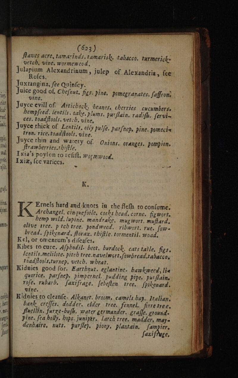| vine, | Juyce evill of Astichock. beanes, cherries cucumbers. hempfeed. lentils. oabe. plums, purflain, radifh. fervi~ |. ces. toadflools. vetch, vine, | Joyce thick of Lentils. olly pulfe. parfnep. pine. pomeci« | | tren. rice.toadftools. vine. Juyce thin and watery of flrawberries.tbife, | Ixia's poyton to refifl, wormwood, | Ixia, (ce varices. Onions. oranges. pompion. K. Ernels hard and‘knots in the flefh to confume: Archangel. cinquefoile, cocks bead, corne. figwort. hemp wild. lupine. mandrake, mug wort. muftlard, olive tree. ptch tree. pondweed. ribwort. rue. fow- bread. {pikenard, flovax. tbiflle. tormentil. woad. Kel, or omentum's difeafes. Kibes to cure. Afpbodil. beet. burdock. cats taie, figs. entils.melilote. piteh tree.navelwert.fowbread,tabacco. toadftools.turnep, vetch. wheat. | Kidnies good for. Kartbnut. eglantine. hawkweed, lie | quorice. parfnep. pimpernel.: pudding Pipe. pur flaine rofes rubarb. faxifrage. febeften tree. Spikenard. wine. i) Kidnies to cleanfe- Alkanet. broom, camels hay. Italian, | bank creffes. dodder. elder | tree. fennel. firre tree. fluellin. furze-bu(B. water germander. graffe. ground- pine. fea holly. hops. juniper. larch tree, madder, maya denhaire, nuts. parflej, piony, plantain. fampier. Saxifrage,