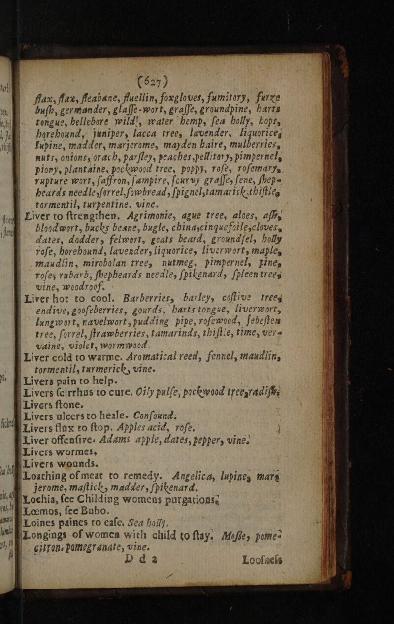 flax, flax, fleabane, fluellin, foxgloves, fumitory, furze bu(h, germander, glaffe -wort, graffe, groundpine, harts tongue, hellebore wild’, water hemp, fea holly, hops, horehound y juniper, lacca tree, lavender, liquorice, Lupine, madder, marjerome, mayden haire, mulberries, nuts, onions, orach, parfley, peaches ,pellitory, pimpernel, piony, plantaine, pockwood tree, poppy, rofe, rofemarys rupture wort, faffron, (ampire, {curvy graffe, fene, fhepa beards needle,forrel,fowbread, [pignel,tamarisk,thiftleg | tormentil, turpentine. vine. | Liver to ftrengthen. Agrimonie, ague tree, aloes, aff, | Blood wort, backs beane, bugle, chinascinquefoilescloves, dates, dodder, felwort, goats beard, ground{el, holly rofe, horehound, lavender, liquorice, liverwort, maple, maudlin, mirobolan tree, nutmeg, pimpernel, pine, rofes rubarb, fhepheards needle, [ptkenard, fpleentreeg | vine, woodroof. | Liver hot to cool. Barberries, barley, coftive trees endive, goofeberries, gourds, barts tongue, liverwort, lungwort, navelwort, pudding pipe, rofewood, Jebeflen tree, forrel, flrawberries, tamarinds, tbifl/e, time, vere vaine, violet, wormwood | Liver cold to warme. Aromatical reed, fennel, maudlin, | tormentil, turmerich, vine. | Livers pain to help. 1 Min | Livers fcirrhus to cure. Oi/y pulfe, packwood treesradiffrs | Livers ftone. B Livers alcersto heale. Confound: Livers flax ro ftop. Apples acid, rofe. I Liver offenfive. Adams apple, dates, pepper, vine. Livers wormes, [Livers wounds. [Loathing of meat to remedy. Angelica, lupineg mara jerome, maflich , madder, fpikenard. : I'Lochia, fec Childing womens purgations, | Loemos, fee Bubo. |Loines paines to eale, Sea holy, (PLongings of women with child ço ftay. Mofe, pomes lh i eilron, pomegranate, vine. ; | Dda Looíacls h 4