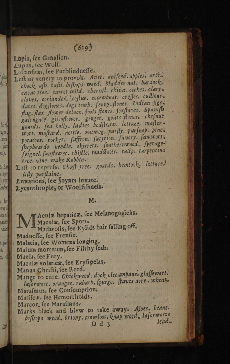 (619) I Lopia, (ee Ganglion. Lupus, fee Wolf. Ls fciofitas, (ee Purblindneffe. Luft or venery to provok. Anet. anifeed. apples. arte chock, afb. bafil. bifbops weed. bladder nut. burdocks cacao tree. carrot wild. chervil. china. ciches. clarya cloves. coriander. *coftus. cowwbeat. creffes. cullions. dates. dog[lones. dogs teotb. fenny-ftones. Indian figs flag. flax flower deluce. fools ftones. foxftones. Spanifh galinga!e gilloflower. ginger. goats ftonese chejnut gourds. fea holly. ladies bedftraw. lettace. mafter- wort. muftard. nettle. nutmeg. par(ly. parfnep pines potatoes. rocket. faffron. fatyrion. favary. fawworts focpheards needle. skirrets. fouthernwood. fperage- fpignel. funflower. thiftle. toad tools. tulip. turpentine tree. vine. wake Robbin. Laft toreprefs. Chaft tree. gourds. hemlosk, lettuces lilly. purflaine. Luxations, fee Joynts laxate. Lycanthropic, or Woolfifhnefs. j M; Aculz hepaticz, fee Melanogogicks, Mi micuta, (ee Spots. Madarofis, fee Eylids hair falling off, | Madneffe, (ce Frenfie. 1. Malacia, fee Womens longing. | Malum mortuum, fee Filthy fcab; Mania, fec Fury. Maculz volaticz, fee Eryfipelas. Manas Chrifti, fee Reed. s Mange to cure. Chickweed. dock elecampane. glaffewart, laferwort. oranges. rubarb, fpurge. fkaves acre. wheats Mara(mus. fee Confumption Mariícz. fee Hemorrhoids. Marcor, fee Marafmus. Marks black and blew to take away. Aloes, beant. bifbops weed, briony. crowfoot, knap weed, lafermorts Dd 3 lead