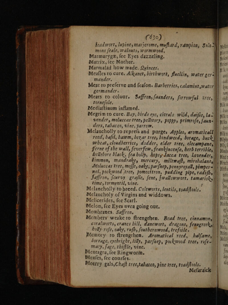 Feadwort, lupine, marjerome, muftard, vampion, Solo M| yet mons feale, walnuts, wormwood, ik Marmarygz, fee Eyes dazzeling. | Matrix, (ee Mother. Marmalad how made. Quinces. Meaflesto cure. Alkanet, birthwort, fluellin, water gera mander. Meat to preferve and feafon. Barberries, calamint water germander. | Mcats to colour, Saffron, faunders, forrowful tree, tornefole. d wil Mediaftinum inflamed. by Megrim to cure. Bay, birds eye, citrals wild, daifie, laa i| wi: vender, moluccas tree, pellitory, poppy, primrofe, fanna i wi ders, tabacco, vine, yarrow. Melancholly to repreís and purges Apples, aromaticall = = reed, bafil, bawm, bezar tree, bindweed, borage, buch | yin, wheat, cloudberries, dodder, elder tree, elecampane, | yi i gerne of the wall, feverfew, frankincenfe, herb terrible, | ww. _ hellebore black, fea holly, hopsydacca tree, lavender, ¥} Mind Zimmon, mandrake, mercury, miltwaft, mirobalans, | iz Moluccas tree, mofJe, oake, par fnep, pennyroyall, pimper « | yo, nel, pockwood tree, pomecttron, pudding pipe, radifby | Saffron, fcurvy graffe, fene, fwallowwort. tamarisk | time, tormentil, vine. f | M:lancholly to breed. Coleworts, lentils, toad[lools. | Melancholy of Virgins and widdows. |y Melicerides, fee Scarl. | T  Melon, fee Eyes nvca going out. . Membranes. Saffron. i Mcmbers! weake to ftrengthen. Bead tree, cinnamon, | -S coralworts, cranes bill, danewort, dragons, fenugreek, Im bolly-vofe, cake, rufh, fouthernwood, trefoile. | Mala Memory. to ftrengthen. Aromatical reed, balfame, borrage, eyebright, lilly, parfnep, pockwood trees rofe- mary, fage, thiftle, vine. Mentagra, (ee Ringworm. | is Menfes, fee courfes. f ` Meerry.gals,Chaft tree tabacco, pine tree, toadftools. i B Mefaraick |