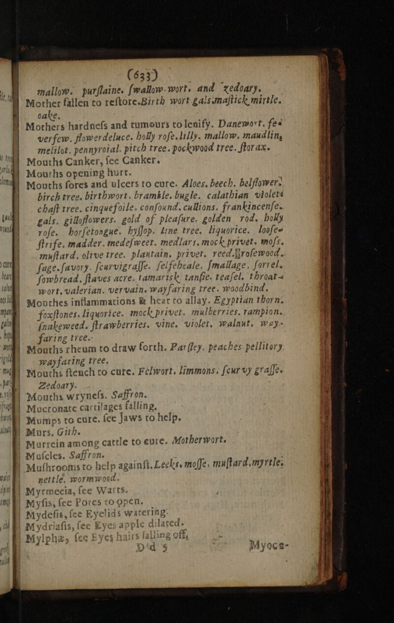 mallow. purflaine. fwallow-wort, and xedoary. Mother fallen to reftore.Birtb wort gals amajtick mirtle. cabe. Mothers hardnefs and tumours to lenify. Danevoort. fee verfew. flowerdeluce. holly vofe. lily. mallow. maudlin, melilot. pennyrotal. pitch tree. pockwood tree. flor ax. Mouths Canker, fee Canker. Mouths opening hurt. Mouths fores and ulcers to cure. Aloes, beech. belflower. birch tree. birthwort. bramble. bugle. calathian violet chaft tree. cinquefoile. confound. culltons. frankincenfe. | i | | I bw gals. gilloflowers. gold of pleafure. golden rod. boly TT rofe. horfetongue. hyffop. Line tree, liquorice. loofee flrife. madder. tnedefweet. medlars. mock privet. mofs. muftard, olive tree. plantain, privet. reed.tirofewood. in | fage.favory. fcarvigrafJe. felfeheale. [mallage. forrel. vi) — fowbread, flaves acre. tamarisk. tanfie. teafel. throat- ca | wort, valerian. vervain. way faring tree. woodbind. WE s4onches inflammations &amp; hear co allay. Egyptian thorn. MES — foxflones. Liquorice. mock privet. mulberries, rampion. um | [nakeweed. ftrawberries. vine. violet, walnut, way- P faring tree. am | Mouths rheum to draw forth. Par(fey. peaches pellitory ip wayfaring tree. mi | Mouths ftench to cure. Félwort, limmons. fcur vy graffe. ME Zedoary. Bi Macronare cartilages falling. nM Mumps to cure. fee Jaws to help. MM Murs. Gith. | Murrein among cattle to eure. Motherwort. | Mufcles. Saffron. | ll Mulhrooms to help againft. Lecks. mofe. mu[tard myrtle. 4s fi 4. | Mouths wrynefs. Saffron. i ME nettle. mormwosd. YS Myrmecia, fee Warts. i [4 fie fp T valin - erm | Mydefis, ee Eyelids warerg. — li 1 P T2 A m j ul M yai 115, ie gyes appir a la ie | pe a  í PA We XS, pp Ns 1 al Mylphz; IGG 4 /62 1i iila! 11 E PTT - | ; Dil R Mvoce | 12 40 ATs y ww