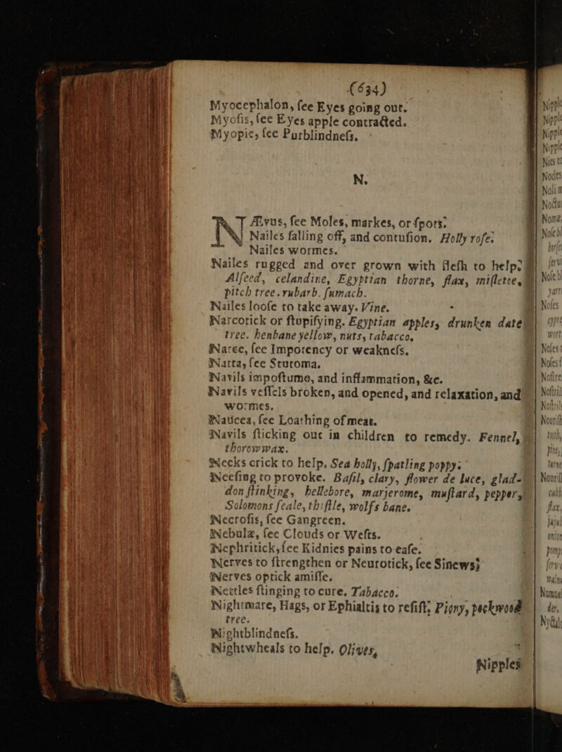 | E i i ' P NN | A BY | T Uns: C y í | pat $ 1 EA LE Tt nb 4 1 i d. 3] f 1 b ya + ME || | i | a aM uie PNG. SRM spies IO (634) Myocephalon, fee Eyes going out. Myofis, fee Eyes apple contra&amp;ed. Myopic, tee Purblindnefs. N. à T ZEvus, fee Moles, markes, or fpors: | Ww. Nailes falling off, and contufion. Holly rofe: ^ ™ Nailes wormes. Alfeed, celandine, Egyptian thorne, flax, mifletce, pitch tree. rubarb. fumach. Nailes loofe to take away. Vine. y Narcotick or ftupifying. Egyptian apples, drunken date tree. henbane yellow, nuts, tabacco. iNarec, fce Impotency or weakncefs. Natta, fce Stutoma, iNavils impoftume, and inflammation, &amp;c. Warils veffcls broken, and opened, and relaxation, and wormes. Waticea, fee Loathing of meat. Navils flicking out in children to remedy. Fennel, thorowwax. Becks crick to help, Sea holly, fpatling poppy: Weefing to provoke. Bafil, clary, flower de luce, glad- don ftinking, bellebore, marjerome, muftard, pepper, Solomons feale, thiftle, wolfs bane. Wecrofis, fee Gangreen. Nebula, fee Clouds or Wefts. Wephritick,{ee Kidnies pains to eafe. Nerves to ftrengthen or Neurotick, fee Sinews} Serves optick amife, iNettles flinging to cure. Tabacco. Nightmare, Hags, or Ephialtis to refift: Piony, peckwood tree. Wohtblindnefs. Nightwheals to help. Olives, Nipples
