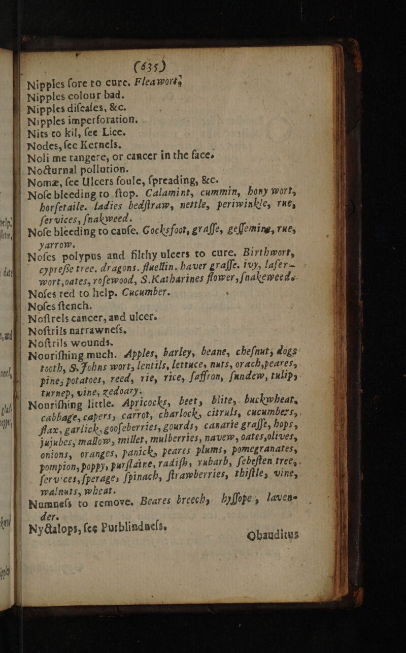 —Ó———— | (435) l| Nipples fore to cure. Fleaworte | Nipples colour bad. | Nipples difeales, &amp;c. | Nipples imperforation. Nits co kil, fee Lice. Nodes, fee Kernels. Nocturnal pollution. Noma, (ce Ulcers foule, fpreading, &amp;c. Nofe bleeding to flop. Calamint, cummin, hony wort, horferaile. ladies bedflraw, nettle, periwinkle, rue, fer vices, fnakweed. - | Nofe bleeding to caufe. Gocksfoot, graffe, geffeming, rue, | yarrow. | Nofes polypus and filthy ulcers to cure. Birtbwort, cypreffe tree, dragons. fluellin. haver graffe. ivy, lafer— | wort,oates, rofewood, S.Katharines flower, faakeweede- | Nofes red to help. Cucumber. | Nofes ftench. | Nofirels cancer, aed ulcer. | Noftrils narrawnefs, | Noftrils wounds. Novrifhing much. Apples, barley, beane, chefnut; dogs tooth, S. Fobas wort, lentils, lettuces nuts, orach,peares, pine; potatoes, reed, rie, rice, faffron, fundew, tulips | tarnep, vine, zedoary. | Nonrifhing little. Apricocks, beet, blite,. buckwheat. | cabbage, capers, carrot, charlock, citruls, cucumbers, flax, garlick, goofeberries, gourds, canarie graffe, hops, jujubes, mallow, miller, mulberries, navew, oates olives, onions, oranges, panick, peares plums, pomegranates, pompion, poppy, purflaine, radifb, rubarb, febeften tree,. fervices, fperage» [pinacb, ftrawberries, thiftle, vine, | walnuts, wheat. | Numne(s to remove. Beares breech, byffope, lavene der. | Ny@alops, fee Purblindacís, Qbauditus
