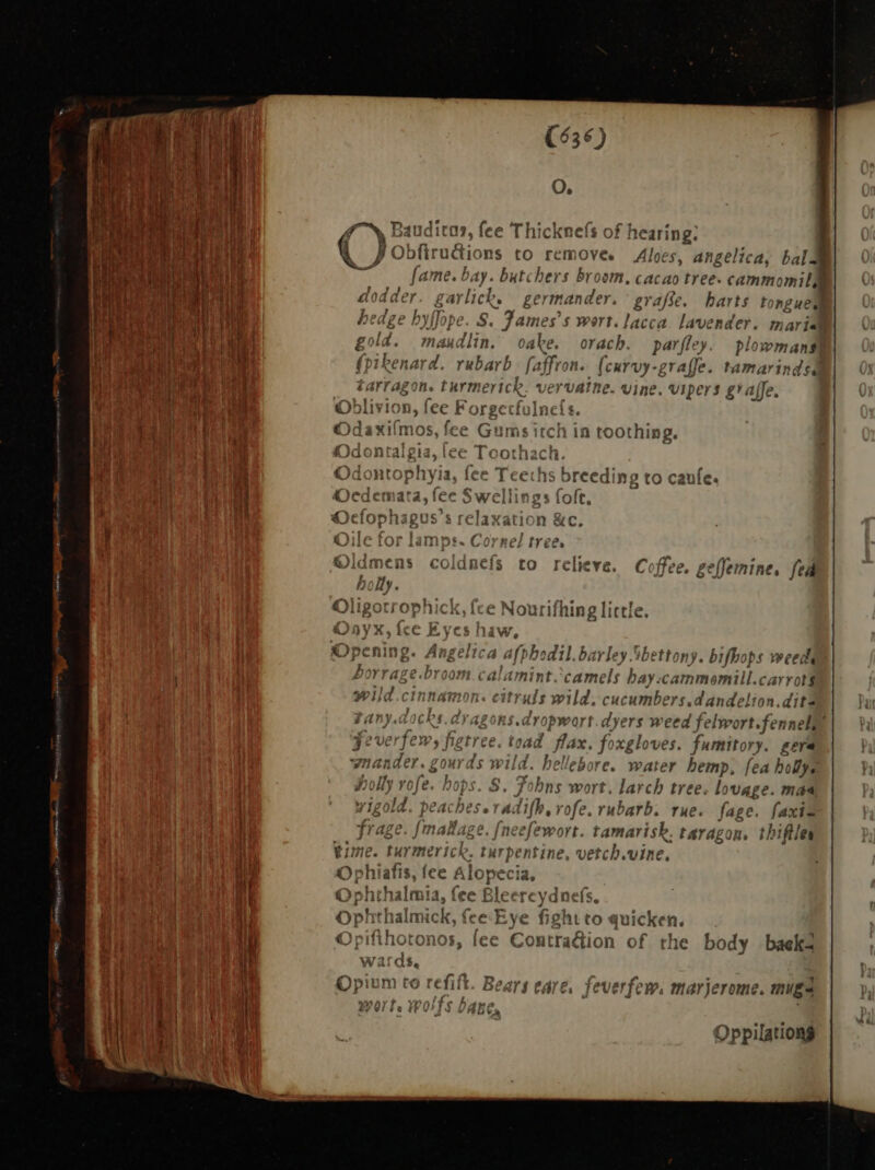 1 i NE DURE Ws tie. S | 1 j [ Ti l Lut d de EAE bo Jh t $c TB ee ^M |  [i ESTEE E LR 1 B AUS OR d WE MM i; EPUM S j 1 RNY $ MR j 1 4 | i ih it. Megan : Fat] i | i ' E { i a § | it $ i | ! à | E | IE | i s P a a eroe (636) Q. gN Ba auditar, fee Thicknefs of hearing. QJ Obfiruétions to remove. Aloes, angelica, bald fame. bay. butchers broom, cacao tree. cammo mila ws J Jy  dodder. g i ich. germander. ` grafe. harts tonguel no ) 2 ; S. James s wert. lacca. lavender. maria 2 The ‘ ; ; maudlin, oake. orach. parfley. plowmans PM, seh, Ps mU a (Y. : rubarb: faffron.. (curvy-graffe. tamarinds vpn. 3 Í y f FF ASSAM svat 7 £arrason. Lurmerick. vervalne. vine. Vipers gaffe. €) 11VI Hh, ice r re Í Ine t. axilmos, fee Gums itch in toothing. ^ : f t « rann, l Odontophyia, fee Teeths breed: Ng tO cau t C^ A roo 37 relieve. Coffee. geffemine, fedi nlionrrnamNhi Uo latest M Mligotrophick, ice Noui ining little, sE Droom. calamint. camels bay:cammemil carro ot $ ^71 pa ufs y itruls wild. cucumbers.dandelion.dit? FANYAOCRS Aragons dropwort.dyers weed felwort.fenneli , 3? verjem, jigtree. toad. flax. foxgloves. fumitory. gera were on Joy AT S m Tv, e * wnander. gourds wild. hellebore. water hemp, fea holf ha fla wali ) ee e Y Holly roje. Mops. S. 7 2n wort, larch tree. lo vage. mas tet M DB IIS ld VCALIJESeTé tdifh je. Jj ofe. rubarb; THE. fage. faxis frage. [mallage. [neefewort. tamarisk. taragon, thiftles tine, vercb.vine. he body baek- HT » £ E. v Í OPINNOT $5, iCC Contradion ti H wards, pium to refift. Bears egre, feverfew: mariero : i [o ERT IET CVETICW., mavje rome. Uga Lu 5 229! Fe} i) VAB Ca Oppilationg
