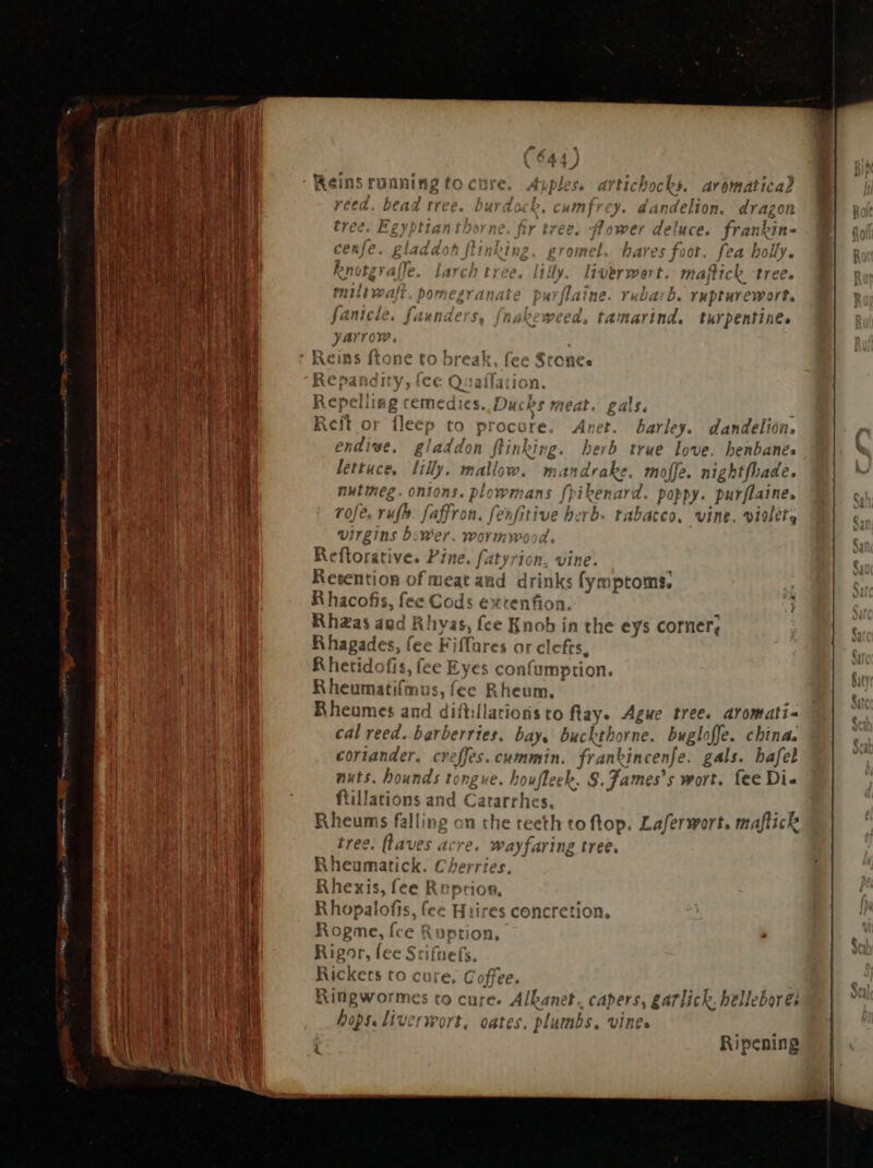 qu MAINE es ee Nm y. dandelion. dragon Rower deluce. frankin- bares foot. fea holly. Rnotgraffe. larch tree, lilly. liverwert. majtick tree. miltwalt. pomegranate purflaine. rebarb. rupturewort, fantele, faunders akeweed, tamarind. turpentine. Reins í e tol ak, Lec Sronce Re c6 Q imion Repeiiing remedies. Ducks meat. gals. Reit or fleep to procore. Anet. barley. dandelion. endive, gladdon ftinking. herb true love. henbanés lettuce. Hy. mallow. mandrake. m nofle A nightfhade. nutmeg. onions. plowmans fpikenard. poppy. purflaine. rofe. rufb. faffron. fenfitive herb. AA vine. vidlet, Virgins , wer Worthy 4 Reftorative. Pine. | pn) jon. vine. Retention of meat a drinks (ym \ptoms.  = R hacofis, fee Cc di. extenfion Rhaas and Rhyas, fce Ki 10b í in the eys corner, R hagades, fee Fiffares or: efts, R hetidofis, fee Eyes c 'onfump tion. Rheumati(mus, fee Rheum. Rheumes and diftillations to ftay. Ague tree. aromati- cal reed. barberries. bay, buckthorne. uel offe. china. coriander. creffes.cummin. franki incen} >. gals. bafel nuts. hounds tongue. houfleek, S. Tames's wort. fee Di- ftillations and Cararrhes. Rheums fall ng on the teeth to top. Laferwort. maftick tree. flaves acre. wayfaring tree. Rheumatick. Cherries. Rhexis, fee Ruption. Rhopalofis, fee Huires concretion Rog TEN fet on, Rigor, fee Scifnefs. E to cure, Coffee. Ringwormes to cure. Albanet. capers, garlich. belleborei hops. liver wort, oates. plumbs, vines Ripening Pa