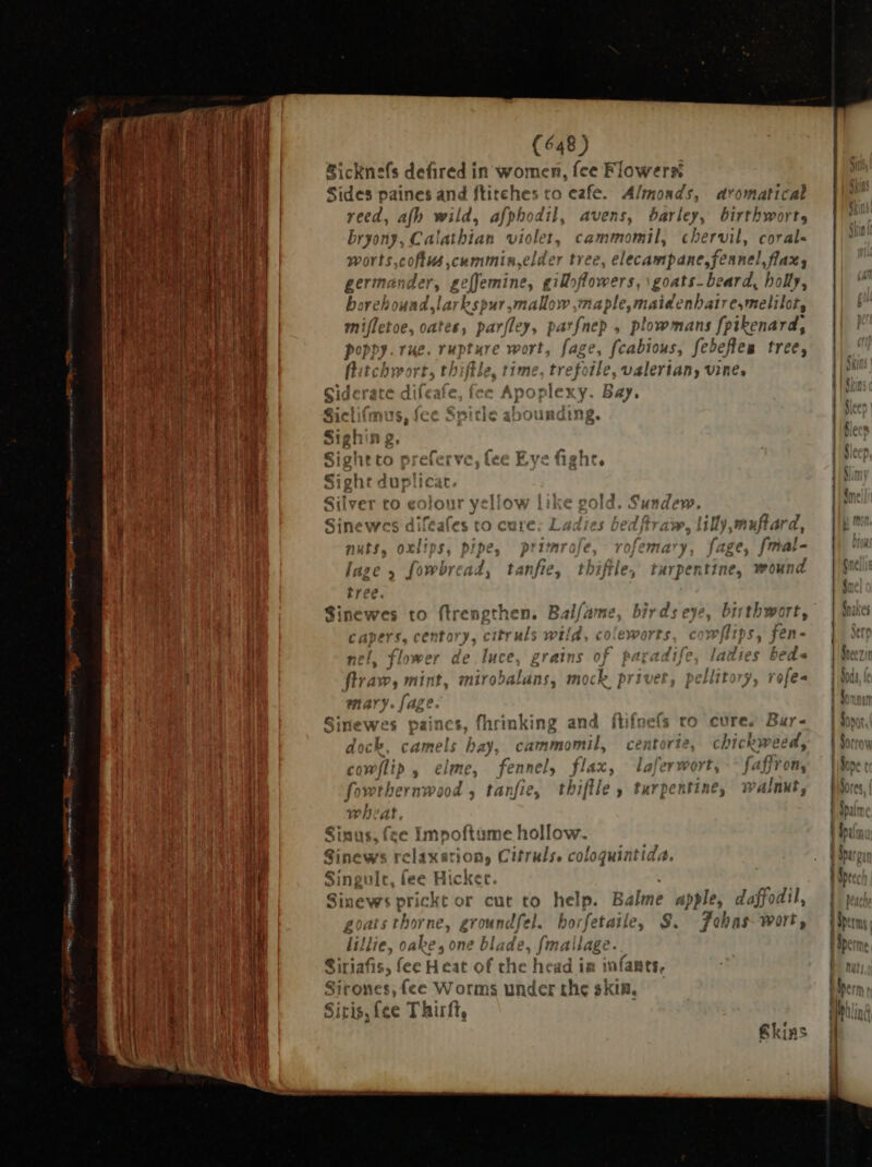 Sicknefs defired in women, fce Flowers: Sides paines and ftitches to cafe. Almonds, aromatical reed, afh wild, afphodil, avens, barley, birthbwort, bryony, Calathian violet, cammomil, chervil, corals worts,coftus cummin, elder tree, elecampane, fennel, flax, germa di geffemine, gilloflowers, :goats- beard, holly, borehound,larbspur. ‘arid w ,maple,maidenhaire,melilot, baat oa oates, par[ley, pa 'fnep , plowmans fpikenard, poppy. rue. rupture wort, fage, feabioks; febefteu tree, 5 , 7? - ae - 2 flatchwort, thiftle, time, tref ile, valertany vine, ^ g io g  H . n T ; 4 ait (  Anonlevv. I Gd 1 1i éd! PO Pit X. Y DAY, 9 f g ? t 5i L 1$, T E i 1 tA Ing €:5hir o wii 533 Rig! r fon Rove Gel Signtto i kb vC c rn, 11 nt, €ioht dur f £ E 3 € Silver to our yeliov dew, f A ET ee e A sine wes aiés tO re w.iilly multa a, ; ; sn ^ Pè , nuts, 0 pip primar ofc nary, fage, [mat- id2€ 5 j )m v] ad, tanfie, Li Jt 465 I urper tine, wound * PRLLLDRL m D.l/ i d L ^7 Sine wes to (tre cnp then. »5 ALi à v y (ov E { f th 25 Tt, \ a P p e f $ e ( here e f y. CIF}? t $ mi 4 ^ z DS. te} - , p ? i tiomwe ls e ince rr at $ ^1 i j 1 7l t eds 4 nh I * flv, d i mti t niro2drd HI Ld P C t J (Ga mary. /aze : - f1 on ts nce uu as f. f ^ P Sinewes paincs, fhrinking and ftifnefs ro cure. Bar- i / M j rar T hy b va ad aoc came! Da camm CC OI BUICK H CCS, ^ ` s Y ; , Aio ME ud 05 (lip me, | e 2nCis Plax, id rh t f Hron, (^ , 1! 1 f * j »wthern Vood 4, tani €, tr tse E EK? Avie WANK 9 p , Wedi Sinus. fee Impoftame hollow A4 l we Sinews relaxation, Cifruls. colo loquint id, Singule, fee Hicket. Sinews prickt or cut to help. Balme apple, d laffodil, dfel. horfetaile, $. Foba 15- Wort de, [mailage. he head i in infants, under the skin. cu mu cu co cm co Co as -cs -t O = » “27 > om <> «5 c >