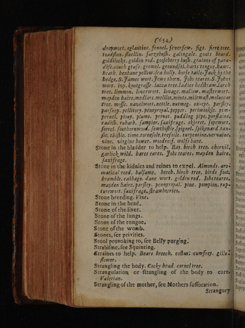 LU CUCHNICREN D drepwort, eglantine. fennel, feverfew. figs. firre tree. toadflax. ffuellin. farz zebufb. galingale. goats beard. dife.couch grafs. gromel. groundfel. harts tongue. baws heath, benb. ne yellow.fea holly. horfe taile Fach byt th hedge. S. Tames wort. Jews thorn. Jobs teares.S. fun. wort. ivy. knotgrafJe. lacca tree. Jo bedftraw Jarc tree. limmon. liverwort. lovage. mallow. mafter wort. unitas haire.medlars.melilot.mints.miltwaft.molucc as Free. moffe. navelwort, nettle, nut imme. ox-eye. parfley. >: a D . pernel, piony. plums. privet. pudding pipe. purflaine radi(b. rubarb. fampier. faxifrage. skirret. fopewar t. forrel.. fouthernwood. fowthiftle .[pignel. fpikenard.tan- fie. thiftle. time.to v nefole.trefoile. turpentine.ver vaine: vine. virgins bower. woodrocf. wolfs bane. Stone in the bladder to help. Bay. birch tree. chervil. garlich wild. bares eares, Jobs teares, mayden baire. peer: Stone in the kidnies and reines to expel. Almonds. aros matical reed. ba fame. beech. birch tree. birds fost: bramble. cabbage. dane wort. goldenrod. Iobsteares. mayden baire. parfley. pennyroyal. pine. pompion, rup- turewort: faxifrage. ftrawberries. Ston ne breeding. Vine. Stone in the head. Stone of the liver. Stone of che lungs. Stone of the tongue, Stone ofthe womb, Stones, fee privicies. Stool provoking to, fee Belfy purging. scrabifme, fee Squinting. &amp;traines to help. Bears breech. cows: cumfrey. gille< flower. Strangling the body. Cocks head. cornel tree. Strangulation or firangling of the body to cure Valerian. Strangling of che mother, fee Mothers fuffocation. Strangury Cut Cm om 1m Cc» c C £ Cm te Com C5 er cz rca C2 € r = — . Oo -O C^ Cm = I on +s