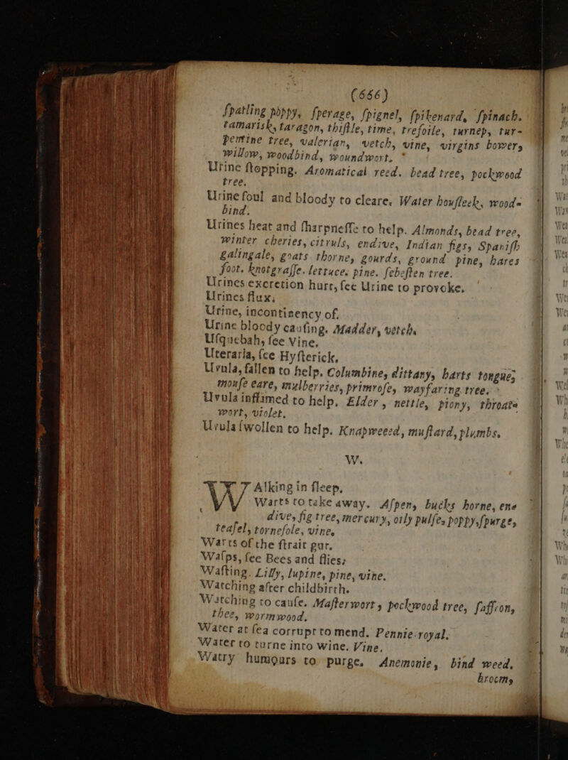 Ze CCS t (666) fpatling poppy, fperage, fpignel, {pi benard, fpinach. tamarisk, taragon, thiftle, time, trefo ile, turnep, tur- pertine tree, valeri an, vetch, vine, virgins bowery willow, P, wood bind, woundwort. Urine flepping. Aroma: ical reed. bead tree, pockwood ring tree. Urine foul and bloody to cleare. Water houfleek, woods bind. Urines heat and fharpneffe to help. Almonds, bead tree, winter cheries, citruls, end; ve, Indian figs, Spaniff gali, ngale, goats thorne, gourds, ground pine, hares foo of. knorgraffe. lettuce. pine. fe ebeflen ti nee: ne Ines excretion hurr, fee Urine to provoke. Irine ix, aig ncontinency of. Urine blood Cau Hd dA Madde en, ' etel Ufqacbah aA Vine, Uteraria, (ce Hy fterick, Uvnla fal len to help, Columbine, dittany, barts tongue; moufe eare, n nulber l'105, primrofe, wayfar:ng tree. Uvola inffimed to help, Elder, nettle, plony, throate wort, violet, Urula [wolle en to help. Knapweezd, muflard, plumbs, W. N 7 Alking in fleep. leis to take away. Afpen, bucks borne, ene 4A tornefole, vine, Watching co caufe. Mafterwort , pockwood tree, faffron, th ee, Wormwood. Water at fea corruprto mend. Pennie. royal, Water to turne into wine. Vine. Watry humours to purge, Anemonie, bind weed, Erocimsy